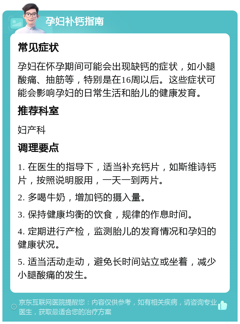 孕妇补钙指南 常见症状 孕妇在怀孕期间可能会出现缺钙的症状，如小腿酸痛、抽筋等，特别是在16周以后。这些症状可能会影响孕妇的日常生活和胎儿的健康发育。 推荐科室 妇产科 调理要点 1. 在医生的指导下，适当补充钙片，如斯维诗钙片，按照说明服用，一天一到两片。 2. 多喝牛奶，增加钙的摄入量。 3. 保持健康均衡的饮食，规律的作息时间。 4. 定期进行产检，监测胎儿的发育情况和孕妇的健康状况。 5. 适当活动走动，避免长时间站立或坐着，减少小腿酸痛的发生。