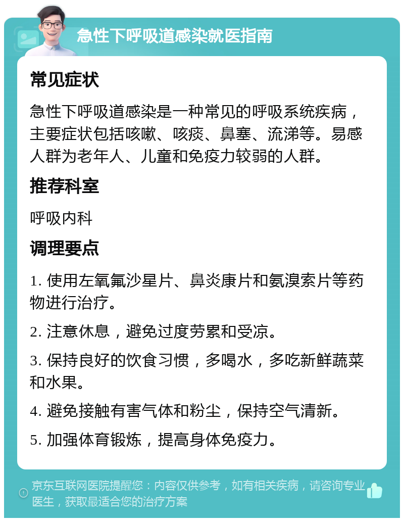 急性下呼吸道感染就医指南 常见症状 急性下呼吸道感染是一种常见的呼吸系统疾病，主要症状包括咳嗽、咳痰、鼻塞、流涕等。易感人群为老年人、儿童和免疫力较弱的人群。 推荐科室 呼吸内科 调理要点 1. 使用左氧氟沙星片、鼻炎康片和氨溴索片等药物进行治疗。 2. 注意休息，避免过度劳累和受凉。 3. 保持良好的饮食习惯，多喝水，多吃新鲜蔬菜和水果。 4. 避免接触有害气体和粉尘，保持空气清新。 5. 加强体育锻炼，提高身体免疫力。