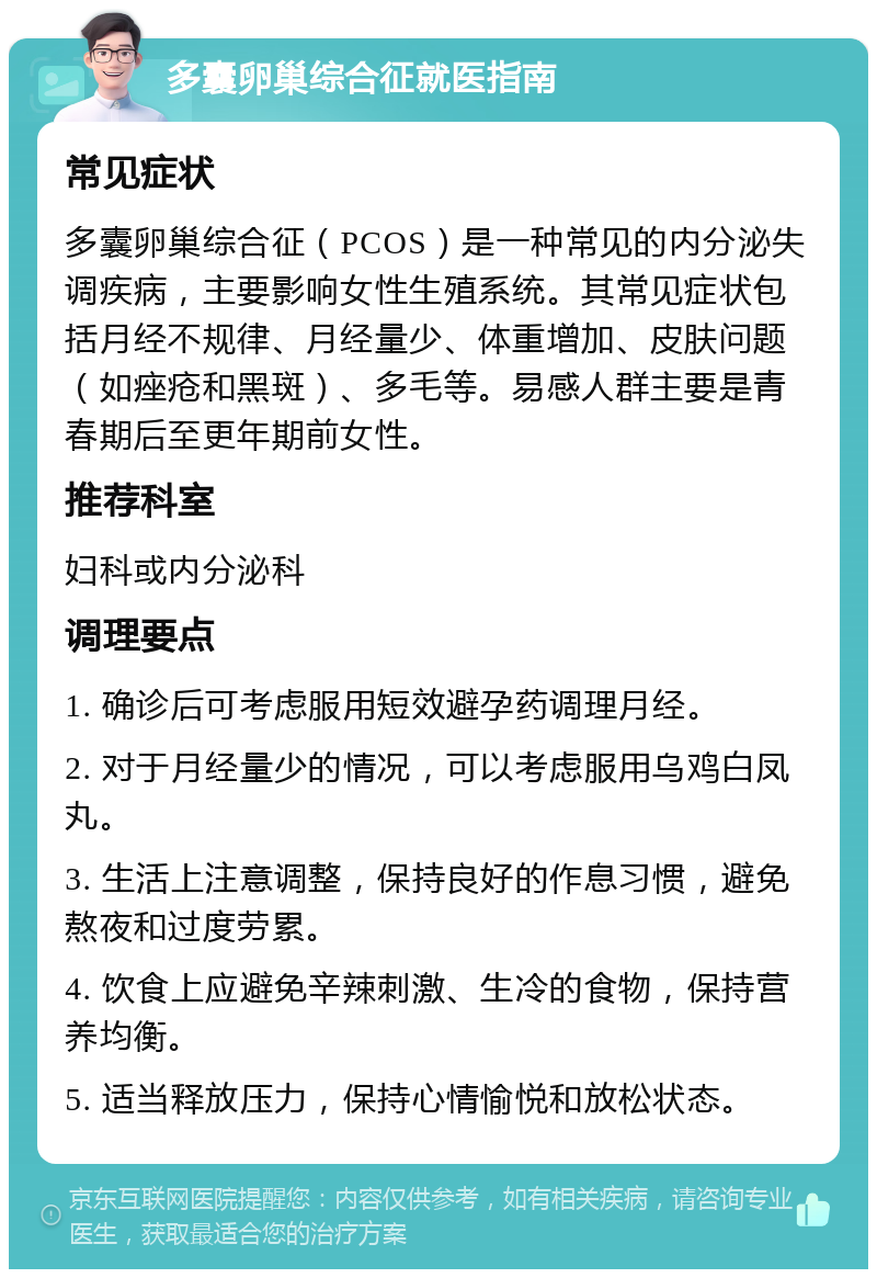 多囊卵巢综合征就医指南 常见症状 多囊卵巢综合征（PCOS）是一种常见的内分泌失调疾病，主要影响女性生殖系统。其常见症状包括月经不规律、月经量少、体重增加、皮肤问题（如痤疮和黑斑）、多毛等。易感人群主要是青春期后至更年期前女性。 推荐科室 妇科或内分泌科 调理要点 1. 确诊后可考虑服用短效避孕药调理月经。 2. 对于月经量少的情况，可以考虑服用乌鸡白凤丸。 3. 生活上注意调整，保持良好的作息习惯，避免熬夜和过度劳累。 4. 饮食上应避免辛辣刺激、生冷的食物，保持营养均衡。 5. 适当释放压力，保持心情愉悦和放松状态。