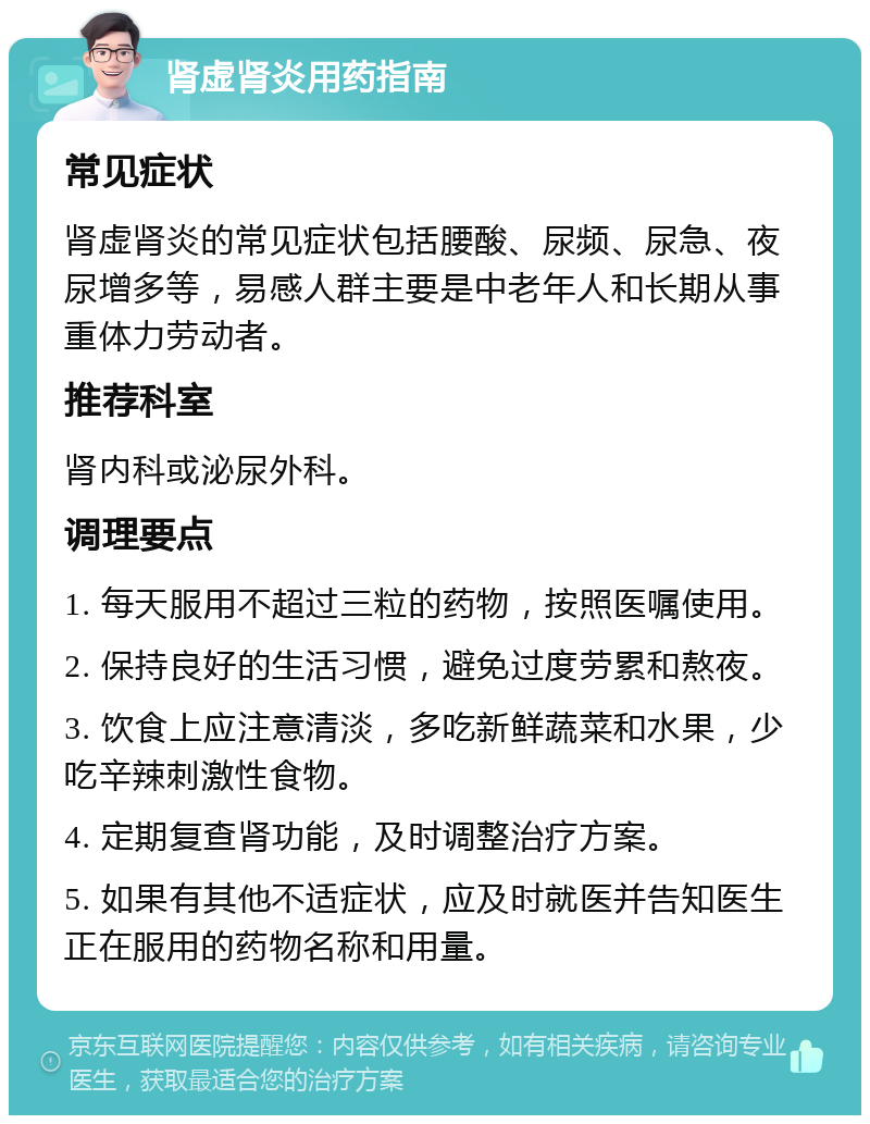 肾虚肾炎用药指南 常见症状 肾虚肾炎的常见症状包括腰酸、尿频、尿急、夜尿增多等，易感人群主要是中老年人和长期从事重体力劳动者。 推荐科室 肾内科或泌尿外科。 调理要点 1. 每天服用不超过三粒的药物，按照医嘱使用。 2. 保持良好的生活习惯，避免过度劳累和熬夜。 3. 饮食上应注意清淡，多吃新鲜蔬菜和水果，少吃辛辣刺激性食物。 4. 定期复查肾功能，及时调整治疗方案。 5. 如果有其他不适症状，应及时就医并告知医生正在服用的药物名称和用量。