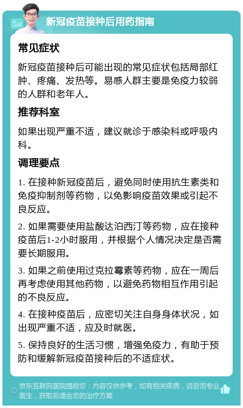 新冠疫苗接种后用药指南 常见症状 新冠疫苗接种后可能出现的常见症状包括局部红肿、疼痛、发热等。易感人群主要是免疫力较弱的人群和老年人。 推荐科室 如果出现严重不适，建议就诊于感染科或呼吸内科。 调理要点 1. 在接种新冠疫苗后，避免同时使用抗生素类和免疫抑制剂等药物，以免影响疫苗效果或引起不良反应。 2. 如果需要使用盐酸达泊西汀等药物，应在接种疫苗后1-2小时服用，并根据个人情况决定是否需要长期服用。 3. 如果之前使用过克拉霉素等药物，应在一周后再考虑使用其他药物，以避免药物相互作用引起的不良反应。 4. 在接种疫苗后，应密切关注自身身体状况，如出现严重不适，应及时就医。 5. 保持良好的生活习惯，增强免疫力，有助于预防和缓解新冠疫苗接种后的不适症状。