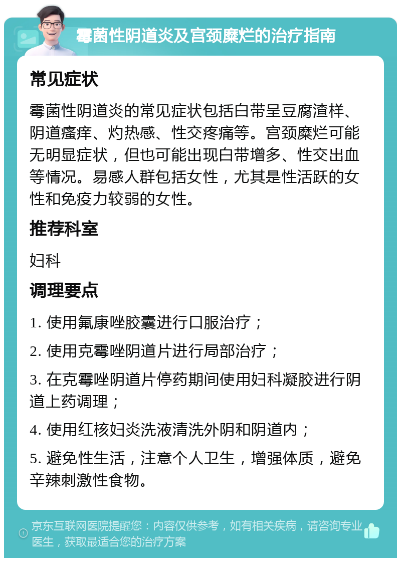 霉菌性阴道炎及宫颈糜烂的治疗指南 常见症状 霉菌性阴道炎的常见症状包括白带呈豆腐渣样、阴道瘙痒、灼热感、性交疼痛等。宫颈糜烂可能无明显症状，但也可能出现白带增多、性交出血等情况。易感人群包括女性，尤其是性活跃的女性和免疫力较弱的女性。 推荐科室 妇科 调理要点 1. 使用氟康唑胶囊进行口服治疗； 2. 使用克霉唑阴道片进行局部治疗； 3. 在克霉唑阴道片停药期间使用妇科凝胶进行阴道上药调理； 4. 使用红核妇炎洗液清洗外阴和阴道内； 5. 避免性生活，注意个人卫生，增强体质，避免辛辣刺激性食物。