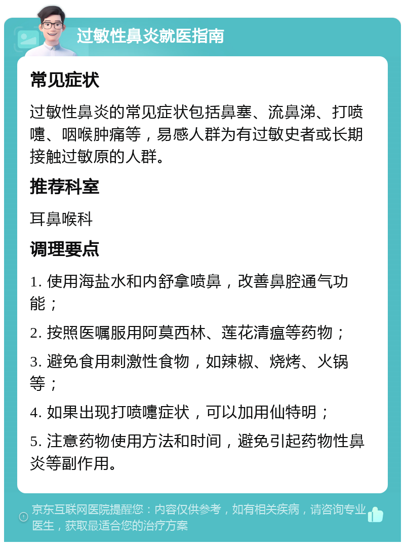 过敏性鼻炎就医指南 常见症状 过敏性鼻炎的常见症状包括鼻塞、流鼻涕、打喷嚏、咽喉肿痛等，易感人群为有过敏史者或长期接触过敏原的人群。 推荐科室 耳鼻喉科 调理要点 1. 使用海盐水和内舒拿喷鼻，改善鼻腔通气功能； 2. 按照医嘱服用阿莫西林、莲花清瘟等药物； 3. 避免食用刺激性食物，如辣椒、烧烤、火锅等； 4. 如果出现打喷嚏症状，可以加用仙特明； 5. 注意药物使用方法和时间，避免引起药物性鼻炎等副作用。