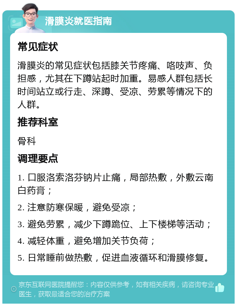 滑膜炎就医指南 常见症状 滑膜炎的常见症状包括膝关节疼痛、咯吱声、负担感，尤其在下蹲站起时加重。易感人群包括长时间站立或行走、深蹲、受凉、劳累等情况下的人群。 推荐科室 骨科 调理要点 1. 口服洛索洛芬钠片止痛，局部热敷，外敷云南白药膏； 2. 注意防寒保暖，避免受凉； 3. 避免劳累，减少下蹲跪位、上下楼梯等活动； 4. 减轻体重，避免增加关节负荷； 5. 日常睡前做热敷，促进血液循环和滑膜修复。