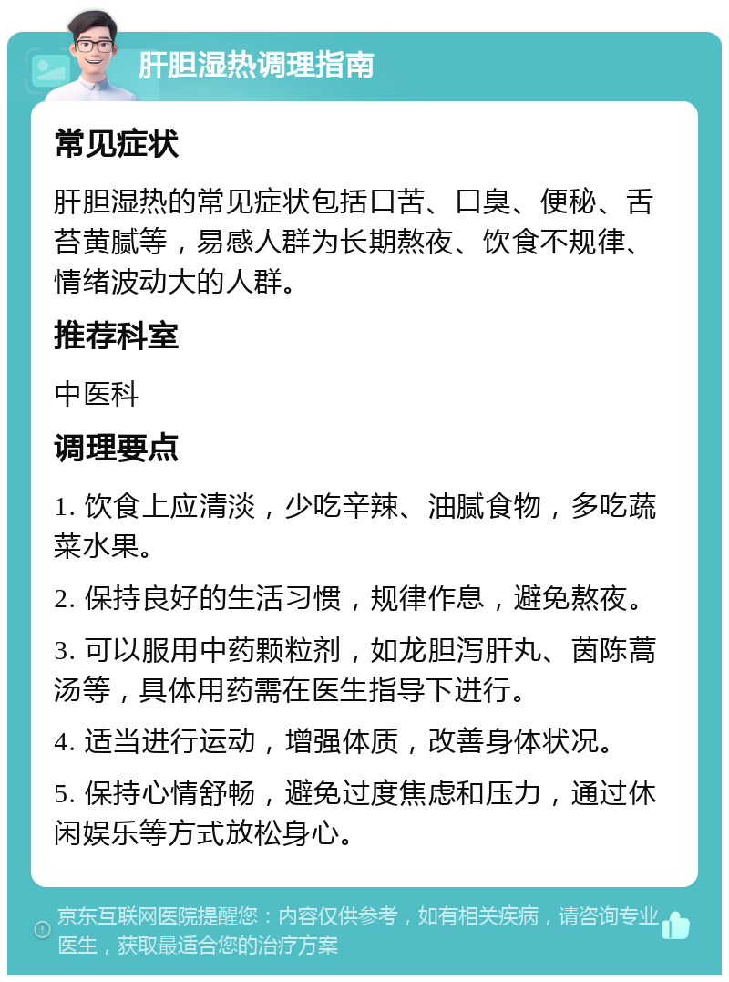 肝胆湿热调理指南 常见症状 肝胆湿热的常见症状包括口苦、口臭、便秘、舌苔黄腻等，易感人群为长期熬夜、饮食不规律、情绪波动大的人群。 推荐科室 中医科 调理要点 1. 饮食上应清淡，少吃辛辣、油腻食物，多吃蔬菜水果。 2. 保持良好的生活习惯，规律作息，避免熬夜。 3. 可以服用中药颗粒剂，如龙胆泻肝丸、茵陈蒿汤等，具体用药需在医生指导下进行。 4. 适当进行运动，增强体质，改善身体状况。 5. 保持心情舒畅，避免过度焦虑和压力，通过休闲娱乐等方式放松身心。