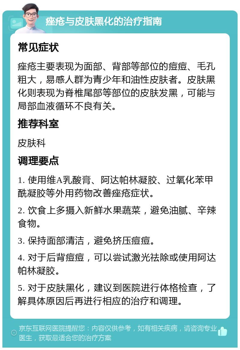 痤疮与皮肤黑化的治疗指南 常见症状 痤疮主要表现为面部、背部等部位的痘痘、毛孔粗大，易感人群为青少年和油性皮肤者。皮肤黑化则表现为脊椎尾部等部位的皮肤发黑，可能与局部血液循环不良有关。 推荐科室 皮肤科 调理要点 1. 使用维A乳酸膏、阿达帕林凝胶、过氧化苯甲酰凝胶等外用药物改善痤疮症状。 2. 饮食上多摄入新鲜水果蔬菜，避免油腻、辛辣食物。 3. 保持面部清洁，避免挤压痘痘。 4. 对于后背痘痘，可以尝试激光祛除或使用阿达帕林凝胶。 5. 对于皮肤黑化，建议到医院进行体格检查，了解具体原因后再进行相应的治疗和调理。