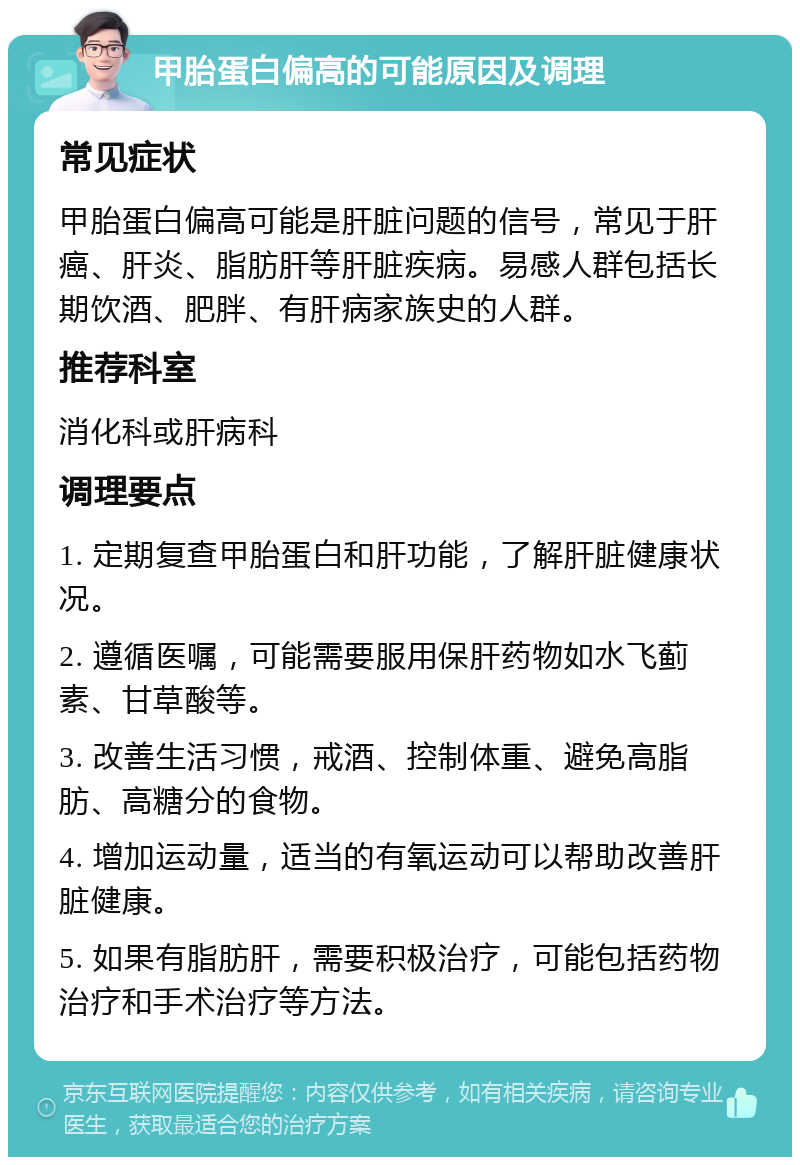 甲胎蛋白偏高的可能原因及调理 常见症状 甲胎蛋白偏高可能是肝脏问题的信号，常见于肝癌、肝炎、脂肪肝等肝脏疾病。易感人群包括长期饮酒、肥胖、有肝病家族史的人群。 推荐科室 消化科或肝病科 调理要点 1. 定期复查甲胎蛋白和肝功能，了解肝脏健康状况。 2. 遵循医嘱，可能需要服用保肝药物如水飞蓟素、甘草酸等。 3. 改善生活习惯，戒酒、控制体重、避免高脂肪、高糖分的食物。 4. 增加运动量，适当的有氧运动可以帮助改善肝脏健康。 5. 如果有脂肪肝，需要积极治疗，可能包括药物治疗和手术治疗等方法。