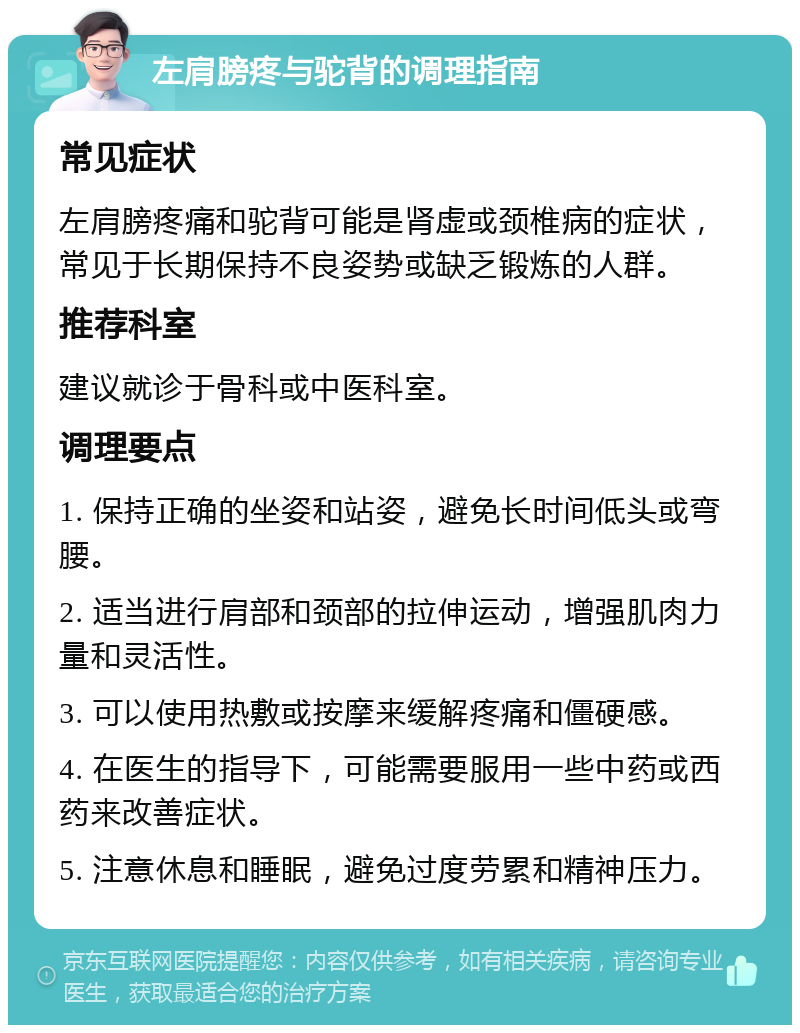 左肩膀疼与驼背的调理指南 常见症状 左肩膀疼痛和驼背可能是肾虚或颈椎病的症状，常见于长期保持不良姿势或缺乏锻炼的人群。 推荐科室 建议就诊于骨科或中医科室。 调理要点 1. 保持正确的坐姿和站姿，避免长时间低头或弯腰。 2. 适当进行肩部和颈部的拉伸运动，增强肌肉力量和灵活性。 3. 可以使用热敷或按摩来缓解疼痛和僵硬感。 4. 在医生的指导下，可能需要服用一些中药或西药来改善症状。 5. 注意休息和睡眠，避免过度劳累和精神压力。