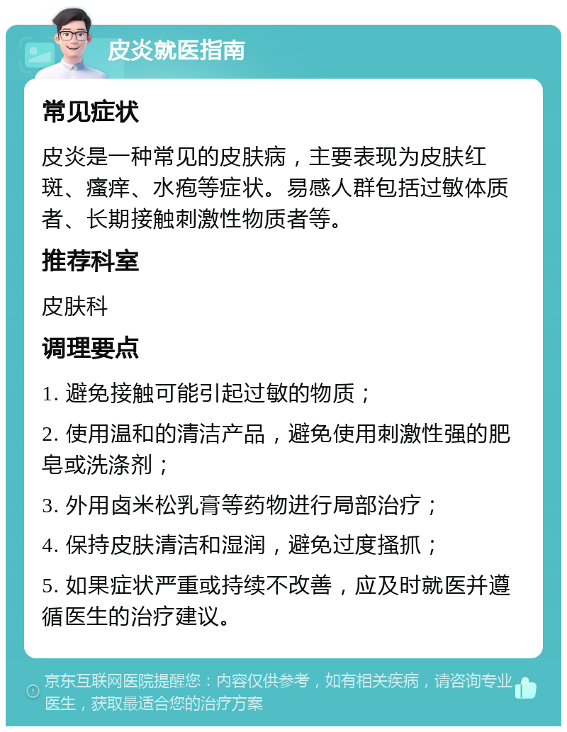 皮炎就医指南 常见症状 皮炎是一种常见的皮肤病，主要表现为皮肤红斑、瘙痒、水疱等症状。易感人群包括过敏体质者、长期接触刺激性物质者等。 推荐科室 皮肤科 调理要点 1. 避免接触可能引起过敏的物质； 2. 使用温和的清洁产品，避免使用刺激性强的肥皂或洗涤剂； 3. 外用卤米松乳膏等药物进行局部治疗； 4. 保持皮肤清洁和湿润，避免过度搔抓； 5. 如果症状严重或持续不改善，应及时就医并遵循医生的治疗建议。