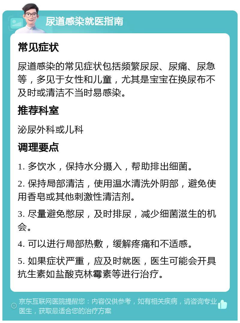 尿道感染就医指南 常见症状 尿道感染的常见症状包括频繁尿尿、尿痛、尿急等，多见于女性和儿童，尤其是宝宝在换尿布不及时或清洁不当时易感染。 推荐科室 泌尿外科或儿科 调理要点 1. 多饮水，保持水分摄入，帮助排出细菌。 2. 保持局部清洁，使用温水清洗外阴部，避免使用香皂或其他刺激性清洁剂。 3. 尽量避免憋尿，及时排尿，减少细菌滋生的机会。 4. 可以进行局部热敷，缓解疼痛和不适感。 5. 如果症状严重，应及时就医，医生可能会开具抗生素如盐酸克林霉素等进行治疗。