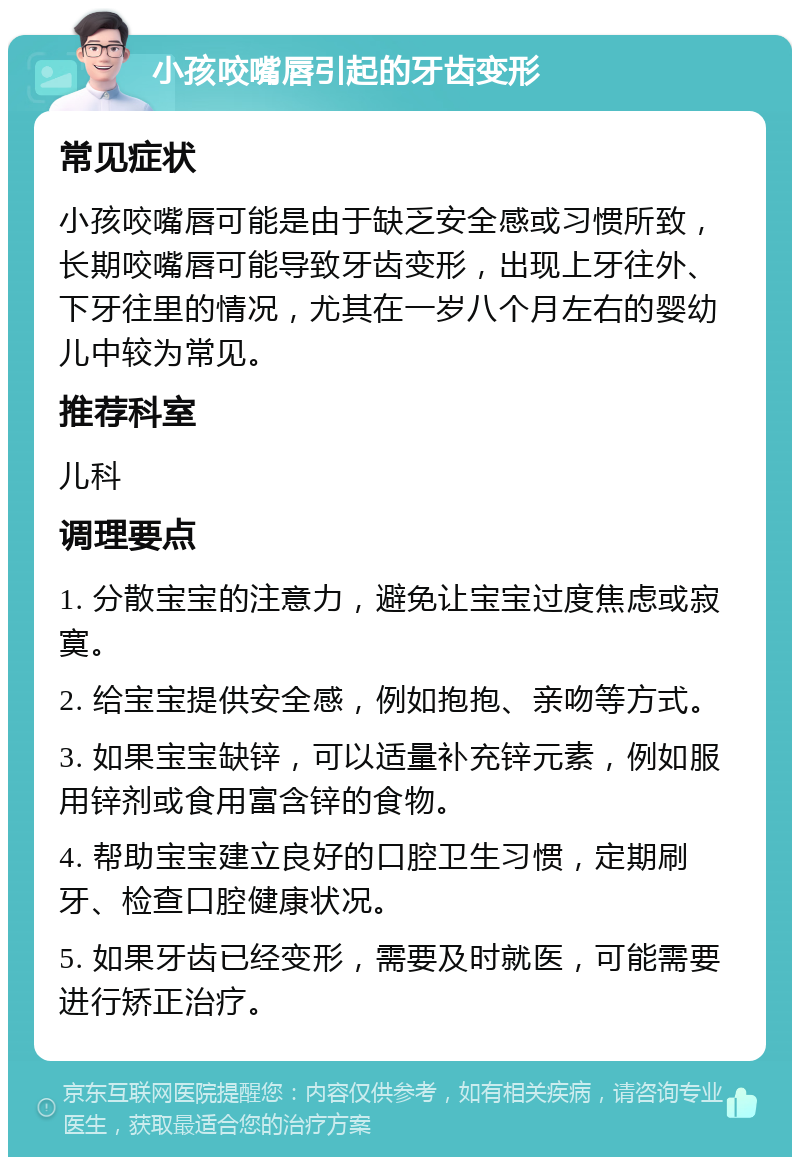 小孩咬嘴唇引起的牙齿变形 常见症状 小孩咬嘴唇可能是由于缺乏安全感或习惯所致，长期咬嘴唇可能导致牙齿变形，出现上牙往外、下牙往里的情况，尤其在一岁八个月左右的婴幼儿中较为常见。 推荐科室 儿科 调理要点 1. 分散宝宝的注意力，避免让宝宝过度焦虑或寂寞。 2. 给宝宝提供安全感，例如抱抱、亲吻等方式。 3. 如果宝宝缺锌，可以适量补充锌元素，例如服用锌剂或食用富含锌的食物。 4. 帮助宝宝建立良好的口腔卫生习惯，定期刷牙、检查口腔健康状况。 5. 如果牙齿已经变形，需要及时就医，可能需要进行矫正治疗。