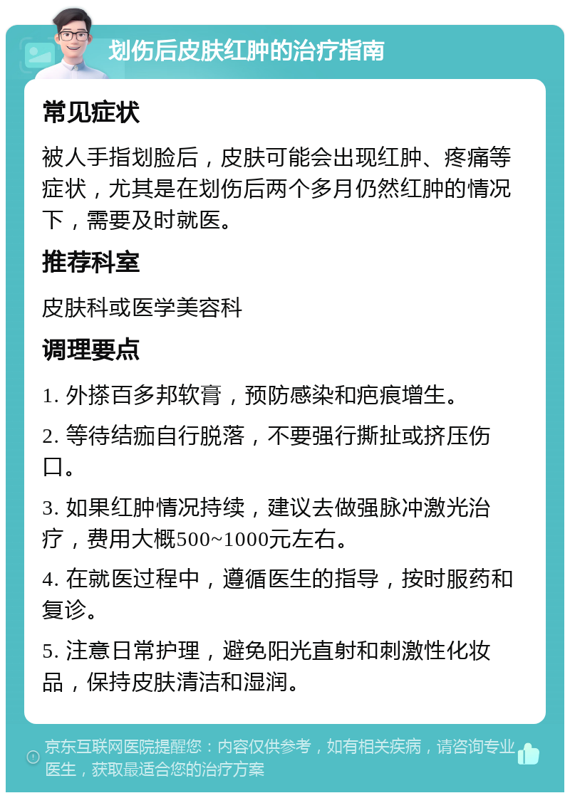 划伤后皮肤红肿的治疗指南 常见症状 被人手指划脸后，皮肤可能会出现红肿、疼痛等症状，尤其是在划伤后两个多月仍然红肿的情况下，需要及时就医。 推荐科室 皮肤科或医学美容科 调理要点 1. 外搽百多邦软膏，预防感染和疤痕增生。 2. 等待结痂自行脱落，不要强行撕扯或挤压伤口。 3. 如果红肿情况持续，建议去做强脉冲激光治疗，费用大概500~1000元左右。 4. 在就医过程中，遵循医生的指导，按时服药和复诊。 5. 注意日常护理，避免阳光直射和刺激性化妆品，保持皮肤清洁和湿润。