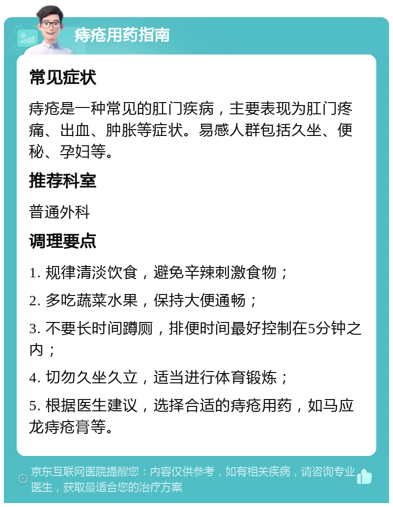 痔疮用药指南 常见症状 痔疮是一种常见的肛门疾病，主要表现为肛门疼痛、出血、肿胀等症状。易感人群包括久坐、便秘、孕妇等。 推荐科室 普通外科 调理要点 1. 规律清淡饮食，避免辛辣刺激食物； 2. 多吃蔬菜水果，保持大便通畅； 3. 不要长时间蹲厕，排便时间最好控制在5分钟之内； 4. 切勿久坐久立，适当进行体育锻炼； 5. 根据医生建议，选择合适的痔疮用药，如马应龙痔疮膏等。