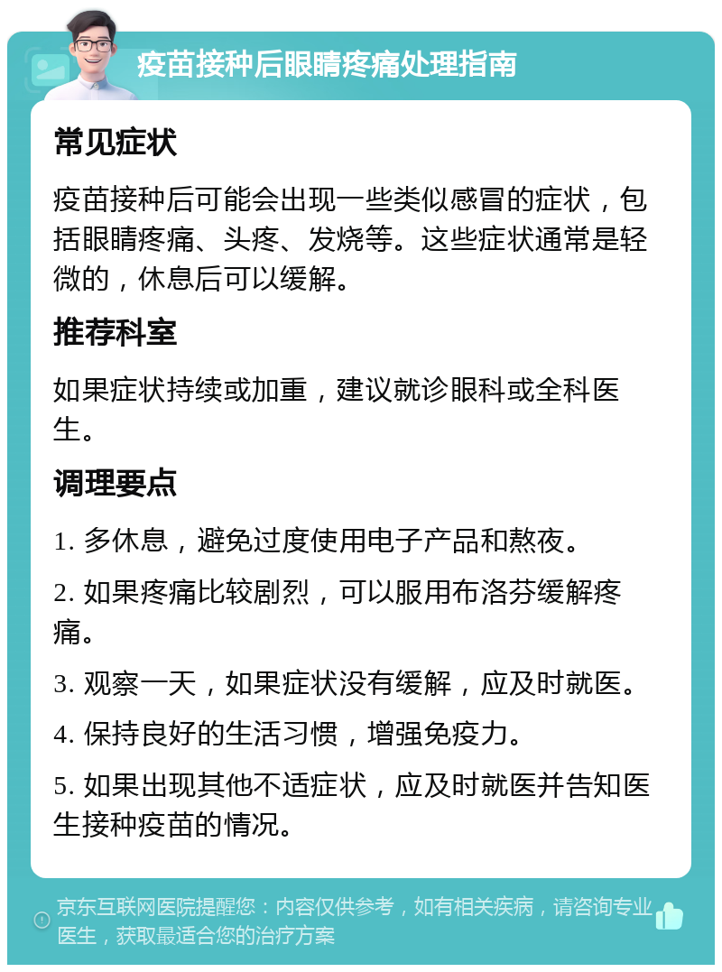 疫苗接种后眼睛疼痛处理指南 常见症状 疫苗接种后可能会出现一些类似感冒的症状，包括眼睛疼痛、头疼、发烧等。这些症状通常是轻微的，休息后可以缓解。 推荐科室 如果症状持续或加重，建议就诊眼科或全科医生。 调理要点 1. 多休息，避免过度使用电子产品和熬夜。 2. 如果疼痛比较剧烈，可以服用布洛芬缓解疼痛。 3. 观察一天，如果症状没有缓解，应及时就医。 4. 保持良好的生活习惯，增强免疫力。 5. 如果出现其他不适症状，应及时就医并告知医生接种疫苗的情况。