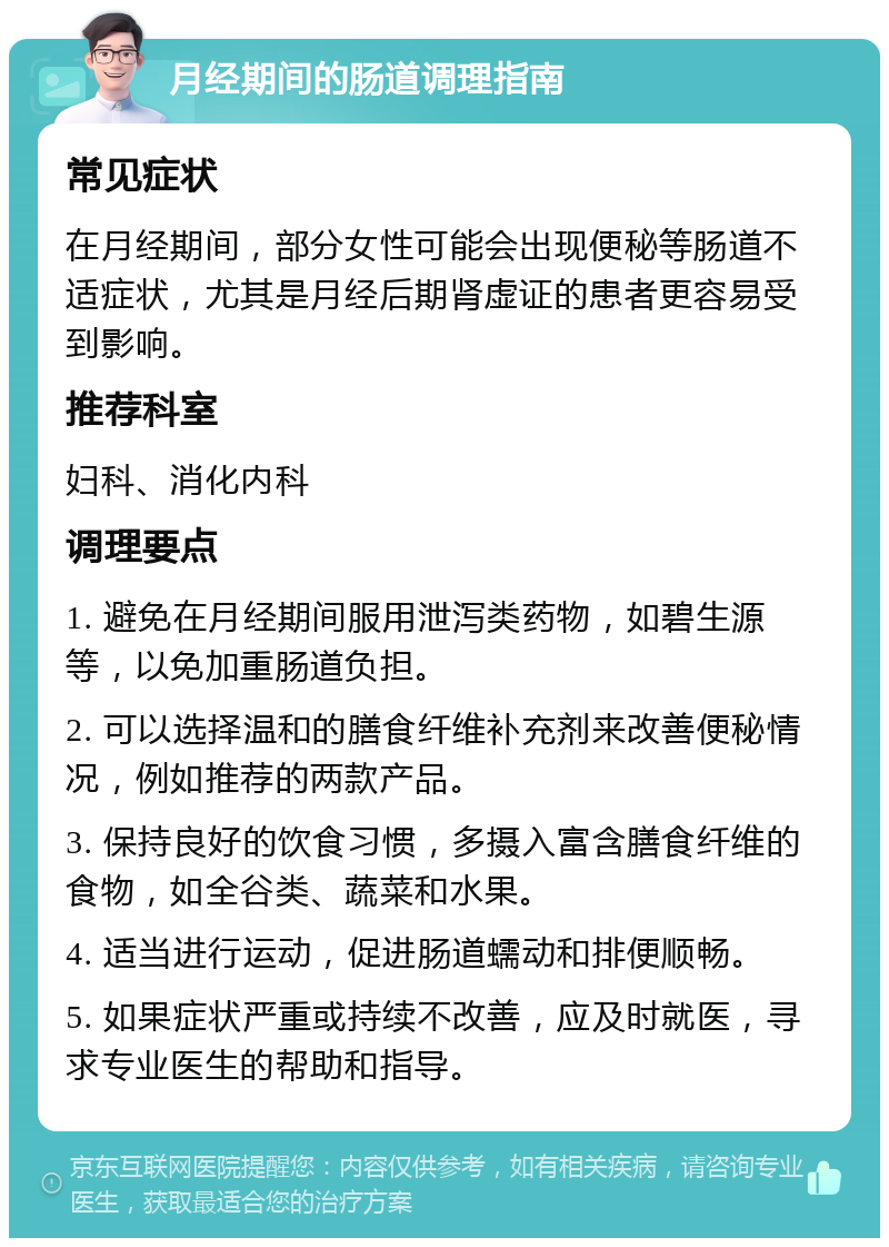 月经期间的肠道调理指南 常见症状 在月经期间，部分女性可能会出现便秘等肠道不适症状，尤其是月经后期肾虚证的患者更容易受到影响。 推荐科室 妇科、消化内科 调理要点 1. 避免在月经期间服用泄泻类药物，如碧生源等，以免加重肠道负担。 2. 可以选择温和的膳食纤维补充剂来改善便秘情况，例如推荐的两款产品。 3. 保持良好的饮食习惯，多摄入富含膳食纤维的食物，如全谷类、蔬菜和水果。 4. 适当进行运动，促进肠道蠕动和排便顺畅。 5. 如果症状严重或持续不改善，应及时就医，寻求专业医生的帮助和指导。