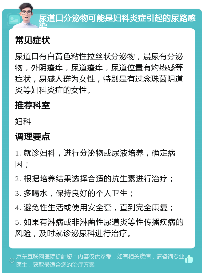 尿道口分泌物可能是妇科炎症引起的尿路感染 常见症状 尿道口有白黄色粘性拉丝状分泌物，晨尿有分泌物，外阴瘙痒，尿道瘙痒，尿道位置有灼热感等症状，易感人群为女性，特别是有过念珠菌阴道炎等妇科炎症的女性。 推荐科室 妇科 调理要点 1. 就诊妇科，进行分泌物或尿液培养，确定病因； 2. 根据培养结果选择合适的抗生素进行治疗； 3. 多喝水，保持良好的个人卫生； 4. 避免性生活或使用安全套，直到完全康复； 5. 如果有淋病或非淋菌性尿道炎等性传播疾病的风险，及时就诊泌尿科进行治疗。