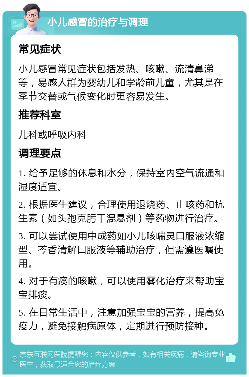 小儿感冒的治疗与调理 常见症状 小儿感冒常见症状包括发热、咳嗽、流清鼻涕等，易感人群为婴幼儿和学龄前儿童，尤其是在季节交替或气候变化时更容易发生。 推荐科室 儿科或呼吸内科 调理要点 1. 给予足够的休息和水分，保持室内空气流通和湿度适宜。 2. 根据医生建议，合理使用退烧药、止咳药和抗生素（如头孢克肟干混悬剂）等药物进行治疗。 3. 可以尝试使用中成药如小儿咳喘灵口服液浓缩型、芩香清解口服液等辅助治疗，但需遵医嘱使用。 4. 对于有痰的咳嗽，可以使用雾化治疗来帮助宝宝排痰。 5. 在日常生活中，注意加强宝宝的营养，提高免疫力，避免接触病原体，定期进行预防接种。