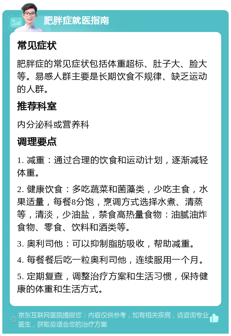 肥胖症就医指南 常见症状 肥胖症的常见症状包括体重超标、肚子大、脸大等。易感人群主要是长期饮食不规律、缺乏运动的人群。 推荐科室 内分泌科或营养科 调理要点 1. 减重：通过合理的饮食和运动计划，逐渐减轻体重。 2. 健康饮食：多吃蔬菜和菌藻类，少吃主食，水果适量，每餐8分饱，烹调方式选择水煮、清蒸等，清淡，少油盐，禁食高热量食物：油腻油炸食物、零食、饮料和酒类等。 3. 奥利司他：可以抑制脂肪吸收，帮助减重。 4. 每餐餐后吃一粒奥利司他，连续服用一个月。 5. 定期复查，调整治疗方案和生活习惯，保持健康的体重和生活方式。