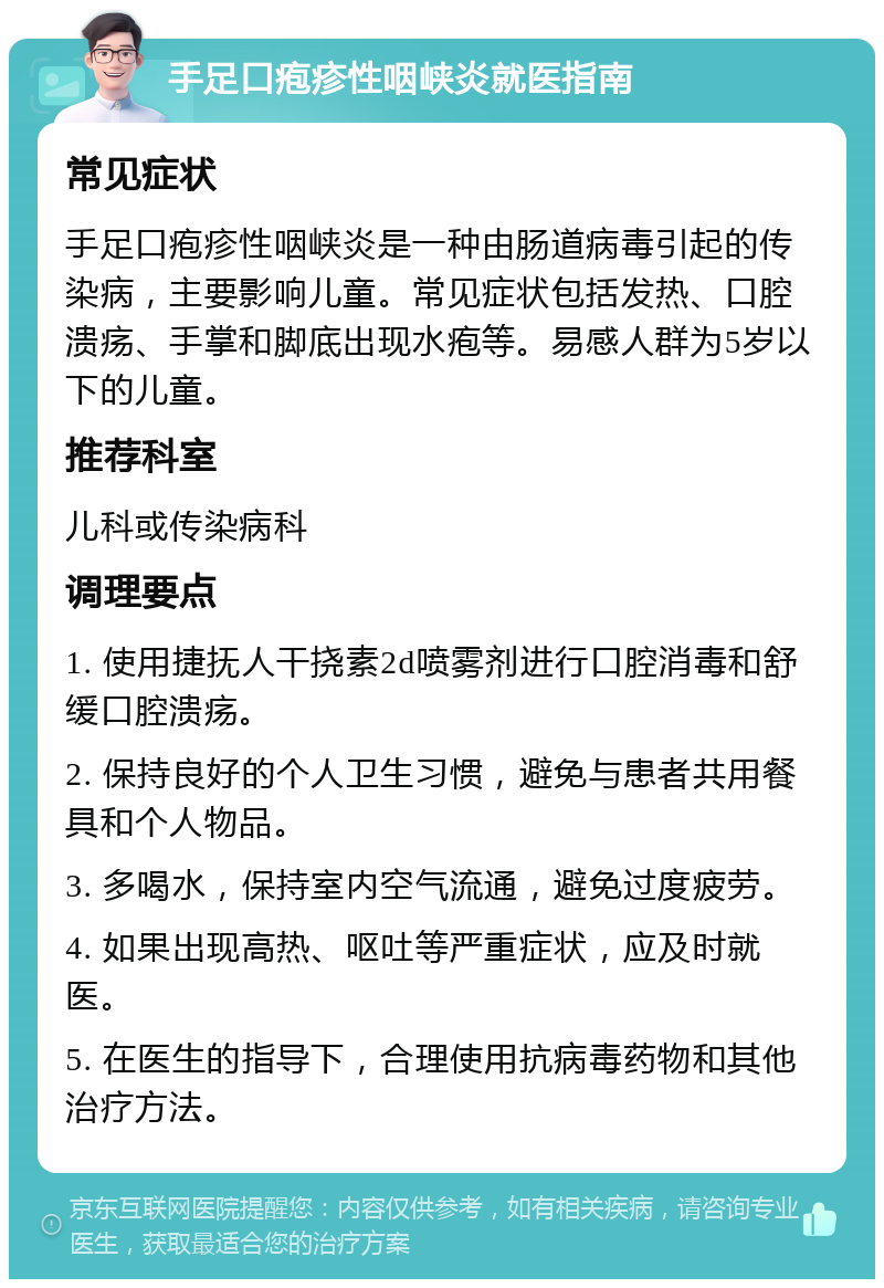 手足口疱疹性咽峡炎就医指南 常见症状 手足口疱疹性咽峡炎是一种由肠道病毒引起的传染病，主要影响儿童。常见症状包括发热、口腔溃疡、手掌和脚底出现水疱等。易感人群为5岁以下的儿童。 推荐科室 儿科或传染病科 调理要点 1. 使用捷抚人干挠素2d喷雾剂进行口腔消毒和舒缓口腔溃疡。 2. 保持良好的个人卫生习惯，避免与患者共用餐具和个人物品。 3. 多喝水，保持室内空气流通，避免过度疲劳。 4. 如果出现高热、呕吐等严重症状，应及时就医。 5. 在医生的指导下，合理使用抗病毒药物和其他治疗方法。