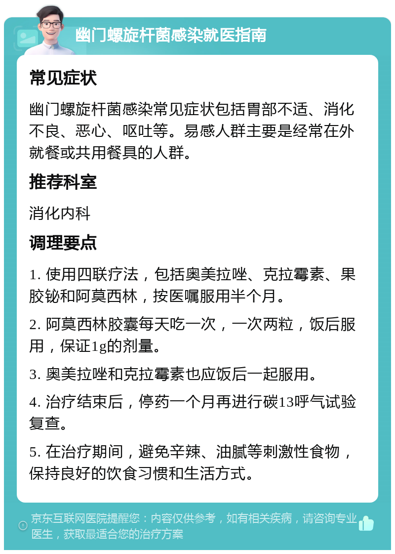 幽门螺旋杆菌感染就医指南 常见症状 幽门螺旋杆菌感染常见症状包括胃部不适、消化不良、恶心、呕吐等。易感人群主要是经常在外就餐或共用餐具的人群。 推荐科室 消化内科 调理要点 1. 使用四联疗法，包括奥美拉唑、克拉霉素、果胶铋和阿莫西林，按医嘱服用半个月。 2. 阿莫西林胶囊每天吃一次，一次两粒，饭后服用，保证1g的剂量。 3. 奥美拉唑和克拉霉素也应饭后一起服用。 4. 治疗结束后，停药一个月再进行碳13呼气试验复查。 5. 在治疗期间，避免辛辣、油腻等刺激性食物，保持良好的饮食习惯和生活方式。