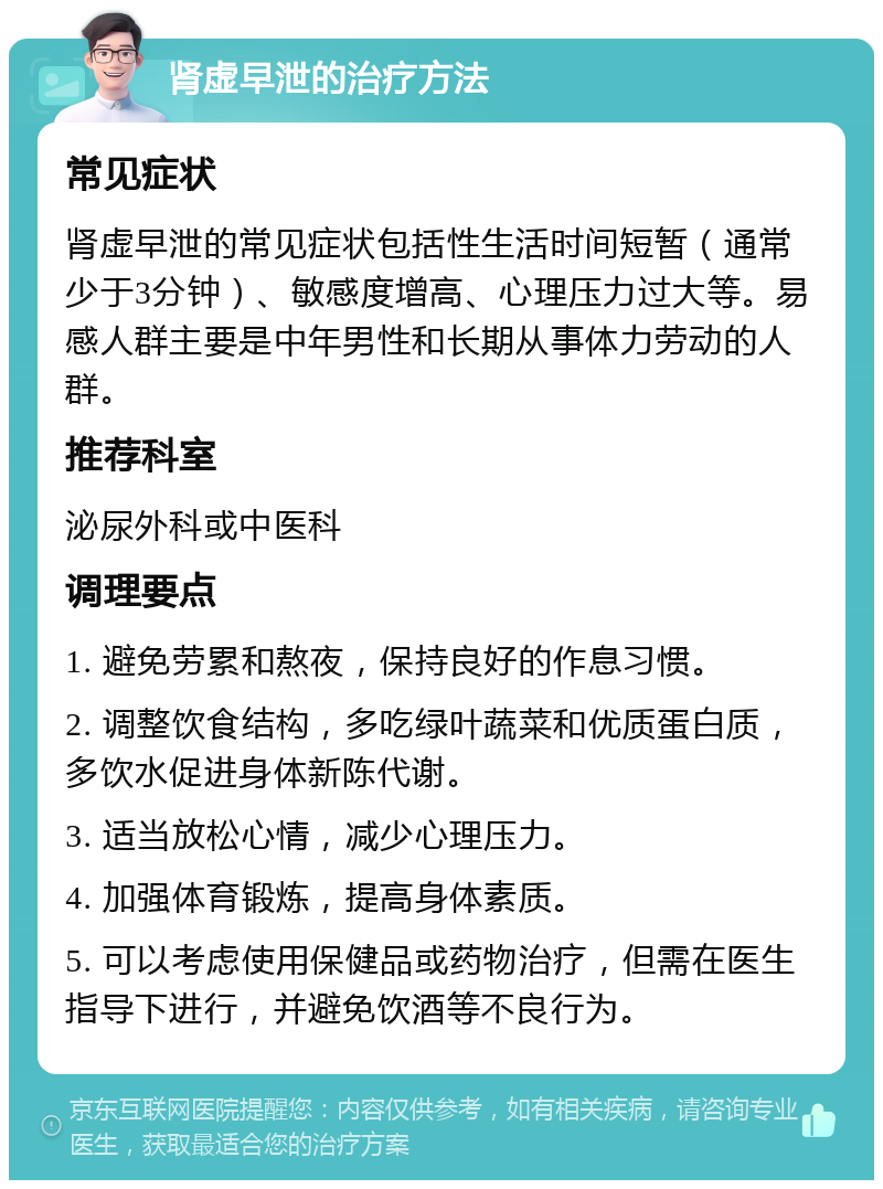 肾虚早泄的治疗方法 常见症状 肾虚早泄的常见症状包括性生活时间短暂（通常少于3分钟）、敏感度增高、心理压力过大等。易感人群主要是中年男性和长期从事体力劳动的人群。 推荐科室 泌尿外科或中医科 调理要点 1. 避免劳累和熬夜，保持良好的作息习惯。 2. 调整饮食结构，多吃绿叶蔬菜和优质蛋白质，多饮水促进身体新陈代谢。 3. 适当放松心情，减少心理压力。 4. 加强体育锻炼，提高身体素质。 5. 可以考虑使用保健品或药物治疗，但需在医生指导下进行，并避免饮酒等不良行为。