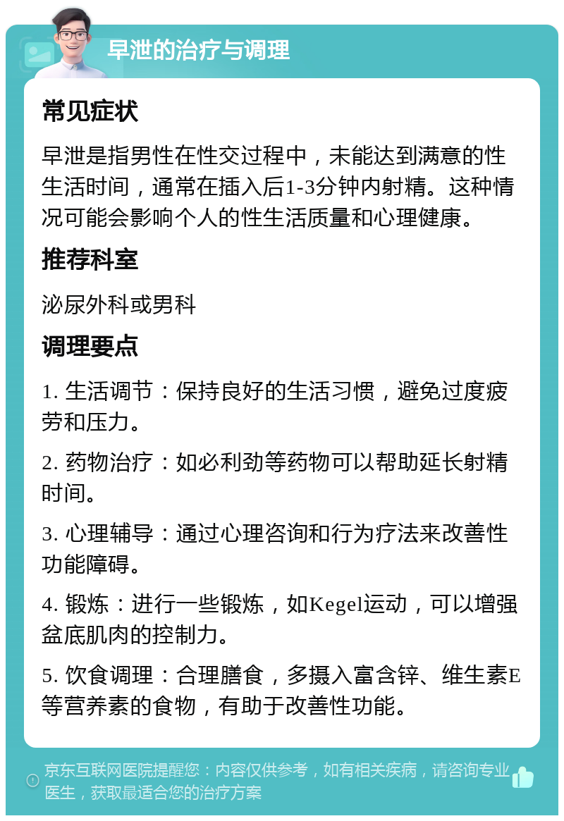 早泄的治疗与调理 常见症状 早泄是指男性在性交过程中，未能达到满意的性生活时间，通常在插入后1-3分钟内射精。这种情况可能会影响个人的性生活质量和心理健康。 推荐科室 泌尿外科或男科 调理要点 1. 生活调节：保持良好的生活习惯，避免过度疲劳和压力。 2. 药物治疗：如必利劲等药物可以帮助延长射精时间。 3. 心理辅导：通过心理咨询和行为疗法来改善性功能障碍。 4. 锻炼：进行一些锻炼，如Kegel运动，可以增强盆底肌肉的控制力。 5. 饮食调理：合理膳食，多摄入富含锌、维生素E等营养素的食物，有助于改善性功能。