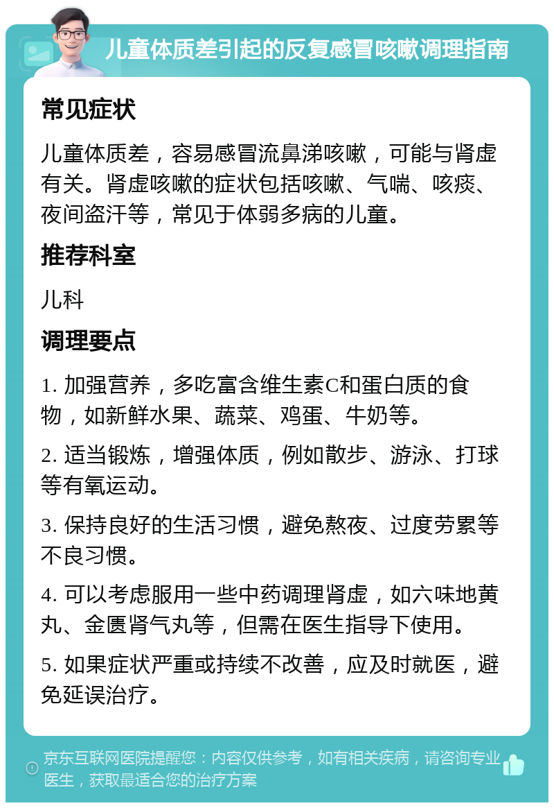 儿童体质差引起的反复感冒咳嗽调理指南 常见症状 儿童体质差，容易感冒流鼻涕咳嗽，可能与肾虚有关。肾虚咳嗽的症状包括咳嗽、气喘、咳痰、夜间盗汗等，常见于体弱多病的儿童。 推荐科室 儿科 调理要点 1. 加强营养，多吃富含维生素C和蛋白质的食物，如新鲜水果、蔬菜、鸡蛋、牛奶等。 2. 适当锻炼，增强体质，例如散步、游泳、打球等有氧运动。 3. 保持良好的生活习惯，避免熬夜、过度劳累等不良习惯。 4. 可以考虑服用一些中药调理肾虚，如六味地黄丸、金匮肾气丸等，但需在医生指导下使用。 5. 如果症状严重或持续不改善，应及时就医，避免延误治疗。