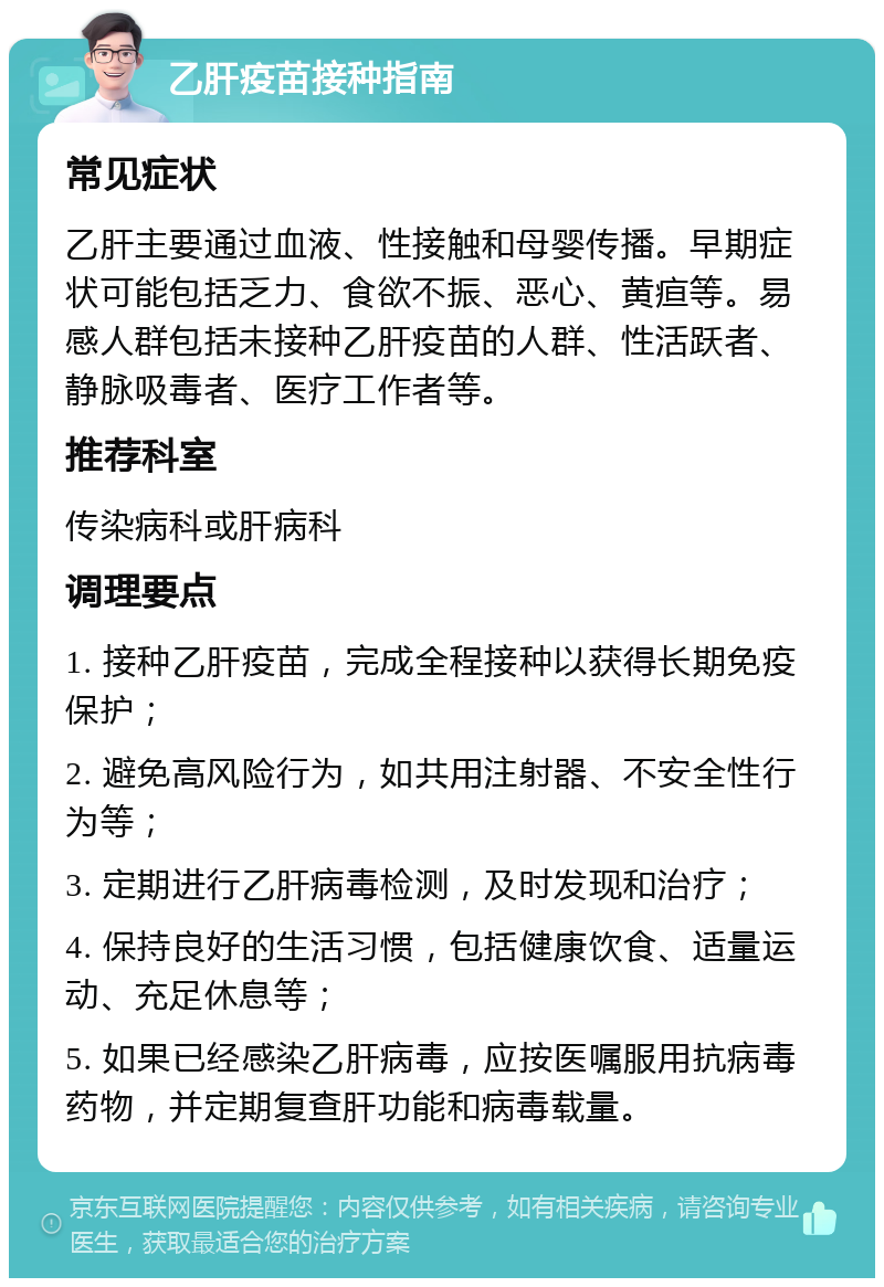 乙肝疫苗接种指南 常见症状 乙肝主要通过血液、性接触和母婴传播。早期症状可能包括乏力、食欲不振、恶心、黄疸等。易感人群包括未接种乙肝疫苗的人群、性活跃者、静脉吸毒者、医疗工作者等。 推荐科室 传染病科或肝病科 调理要点 1. 接种乙肝疫苗，完成全程接种以获得长期免疫保护； 2. 避免高风险行为，如共用注射器、不安全性行为等； 3. 定期进行乙肝病毒检测，及时发现和治疗； 4. 保持良好的生活习惯，包括健康饮食、适量运动、充足休息等； 5. 如果已经感染乙肝病毒，应按医嘱服用抗病毒药物，并定期复查肝功能和病毒载量。