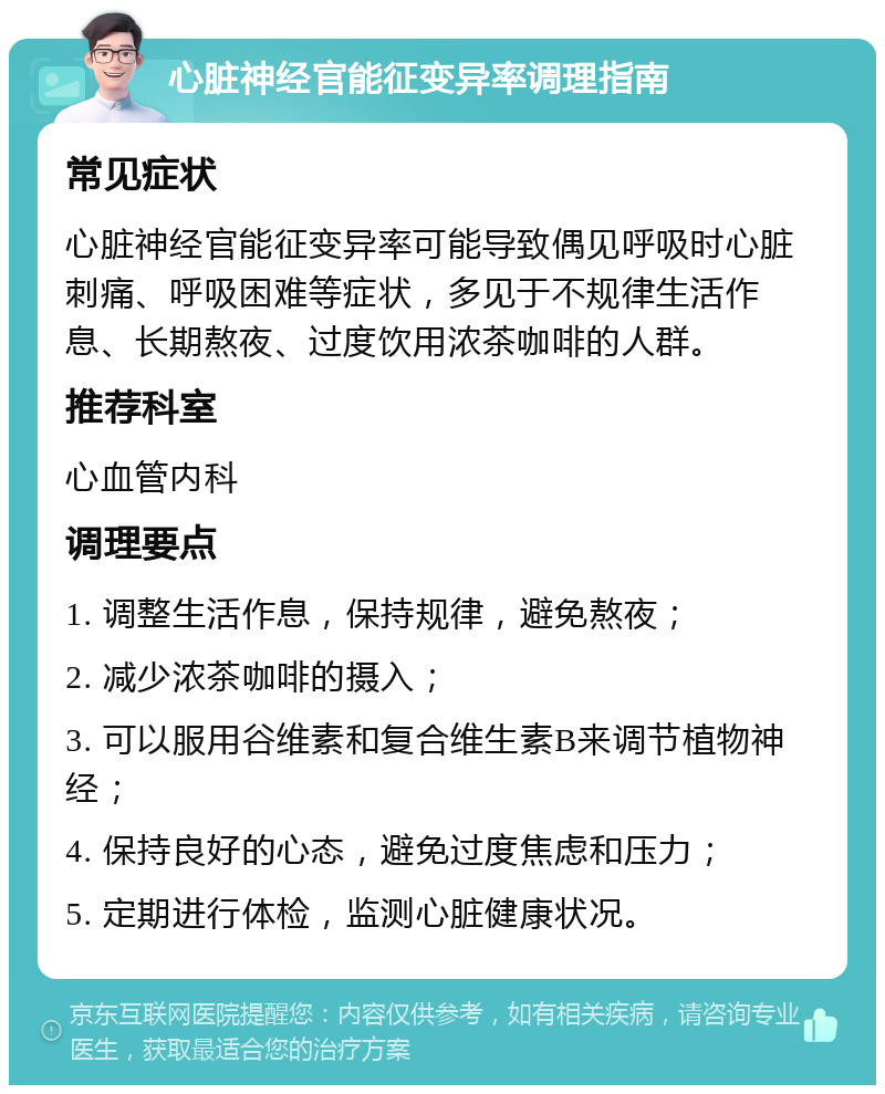 心脏神经官能征变异率调理指南 常见症状 心脏神经官能征变异率可能导致偶见呼吸时心脏刺痛、呼吸困难等症状，多见于不规律生活作息、长期熬夜、过度饮用浓茶咖啡的人群。 推荐科室 心血管内科 调理要点 1. 调整生活作息，保持规律，避免熬夜； 2. 减少浓茶咖啡的摄入； 3. 可以服用谷维素和复合维生素B来调节植物神经； 4. 保持良好的心态，避免过度焦虑和压力； 5. 定期进行体检，监测心脏健康状况。