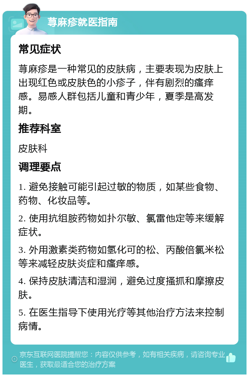 荨麻疹就医指南 常见症状 荨麻疹是一种常见的皮肤病，主要表现为皮肤上出现红色或皮肤色的小疹子，伴有剧烈的瘙痒感。易感人群包括儿童和青少年，夏季是高发期。 推荐科室 皮肤科 调理要点 1. 避免接触可能引起过敏的物质，如某些食物、药物、化妆品等。 2. 使用抗组胺药物如扑尔敏、氯雷他定等来缓解症状。 3. 外用激素类药物如氢化可的松、丙酸倍氯米松等来减轻皮肤炎症和瘙痒感。 4. 保持皮肤清洁和湿润，避免过度搔抓和摩擦皮肤。 5. 在医生指导下使用光疗等其他治疗方法来控制病情。