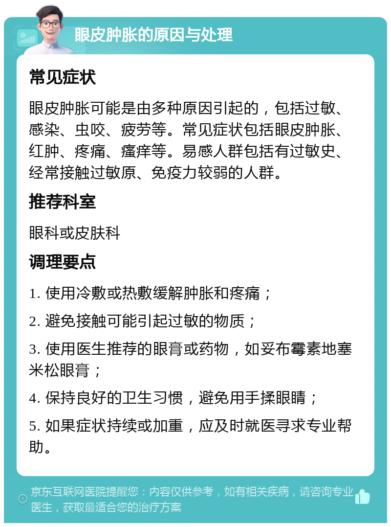 眼皮肿胀的原因与处理 常见症状 眼皮肿胀可能是由多种原因引起的，包括过敏、感染、虫咬、疲劳等。常见症状包括眼皮肿胀、红肿、疼痛、瘙痒等。易感人群包括有过敏史、经常接触过敏原、免疫力较弱的人群。 推荐科室 眼科或皮肤科 调理要点 1. 使用冷敷或热敷缓解肿胀和疼痛； 2. 避免接触可能引起过敏的物质； 3. 使用医生推荐的眼膏或药物，如妥布霉素地塞米松眼膏； 4. 保持良好的卫生习惯，避免用手揉眼睛； 5. 如果症状持续或加重，应及时就医寻求专业帮助。