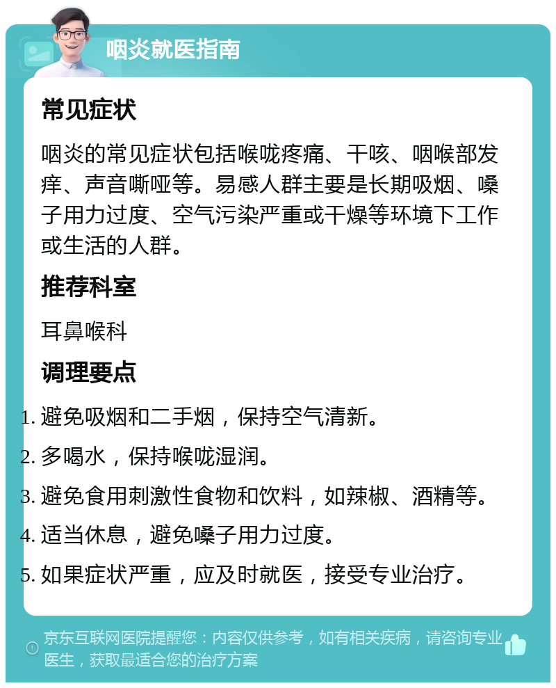 咽炎就医指南 常见症状 咽炎的常见症状包括喉咙疼痛、干咳、咽喉部发痒、声音嘶哑等。易感人群主要是长期吸烟、嗓子用力过度、空气污染严重或干燥等环境下工作或生活的人群。 推荐科室 耳鼻喉科 调理要点 避免吸烟和二手烟，保持空气清新。 多喝水，保持喉咙湿润。 避免食用刺激性食物和饮料，如辣椒、酒精等。 适当休息，避免嗓子用力过度。 如果症状严重，应及时就医，接受专业治疗。