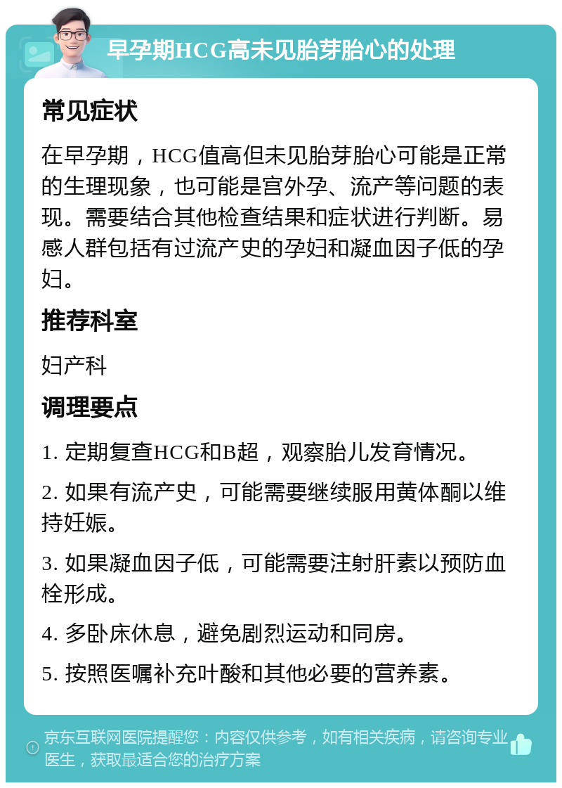 早孕期HCG高未见胎芽胎心的处理 常见症状 在早孕期，HCG值高但未见胎芽胎心可能是正常的生理现象，也可能是宫外孕、流产等问题的表现。需要结合其他检查结果和症状进行判断。易感人群包括有过流产史的孕妇和凝血因子低的孕妇。 推荐科室 妇产科 调理要点 1. 定期复查HCG和B超，观察胎儿发育情况。 2. 如果有流产史，可能需要继续服用黄体酮以维持妊娠。 3. 如果凝血因子低，可能需要注射肝素以预防血栓形成。 4. 多卧床休息，避免剧烈运动和同房。 5. 按照医嘱补充叶酸和其他必要的营养素。