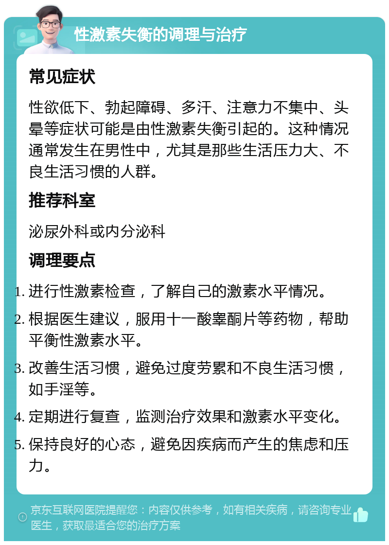 性激素失衡的调理与治疗 常见症状 性欲低下、勃起障碍、多汗、注意力不集中、头晕等症状可能是由性激素失衡引起的。这种情况通常发生在男性中，尤其是那些生活压力大、不良生活习惯的人群。 推荐科室 泌尿外科或内分泌科 调理要点 进行性激素检查，了解自己的激素水平情况。 根据医生建议，服用十一酸睾酮片等药物，帮助平衡性激素水平。 改善生活习惯，避免过度劳累和不良生活习惯，如手淫等。 定期进行复查，监测治疗效果和激素水平变化。 保持良好的心态，避免因疾病而产生的焦虑和压力。