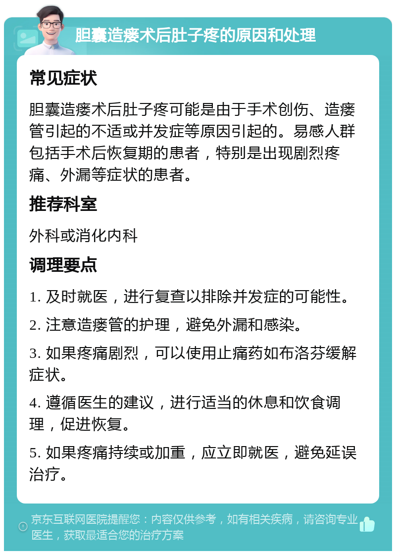 胆囊造瘘术后肚子疼的原因和处理 常见症状 胆囊造瘘术后肚子疼可能是由于手术创伤、造瘘管引起的不适或并发症等原因引起的。易感人群包括手术后恢复期的患者，特别是出现剧烈疼痛、外漏等症状的患者。 推荐科室 外科或消化内科 调理要点 1. 及时就医，进行复查以排除并发症的可能性。 2. 注意造瘘管的护理，避免外漏和感染。 3. 如果疼痛剧烈，可以使用止痛药如布洛芬缓解症状。 4. 遵循医生的建议，进行适当的休息和饮食调理，促进恢复。 5. 如果疼痛持续或加重，应立即就医，避免延误治疗。