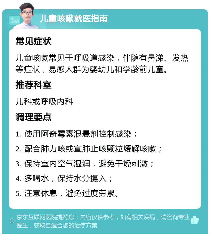 儿童咳嗽就医指南 常见症状 儿童咳嗽常见于呼吸道感染，伴随有鼻涕、发热等症状，易感人群为婴幼儿和学龄前儿童。 推荐科室 儿科或呼吸内科 调理要点 1. 使用阿奇霉素混悬剂控制感染； 2. 配合肺力咳或宣肺止咳颗粒缓解咳嗽； 3. 保持室内空气湿润，避免干燥刺激； 4. 多喝水，保持水分摄入； 5. 注意休息，避免过度劳累。