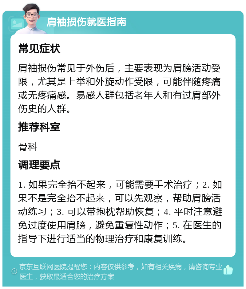 肩袖损伤就医指南 常见症状 肩袖损伤常见于外伤后，主要表现为肩膀活动受限，尤其是上举和外旋动作受限，可能伴随疼痛或无疼痛感。易感人群包括老年人和有过肩部外伤史的人群。 推荐科室 骨科 调理要点 1. 如果完全抬不起来，可能需要手术治疗；2. 如果不是完全抬不起来，可以先观察，帮助肩膀活动练习；3. 可以带抱枕帮助恢复；4. 平时注意避免过度使用肩膀，避免重复性动作；5. 在医生的指导下进行适当的物理治疗和康复训练。