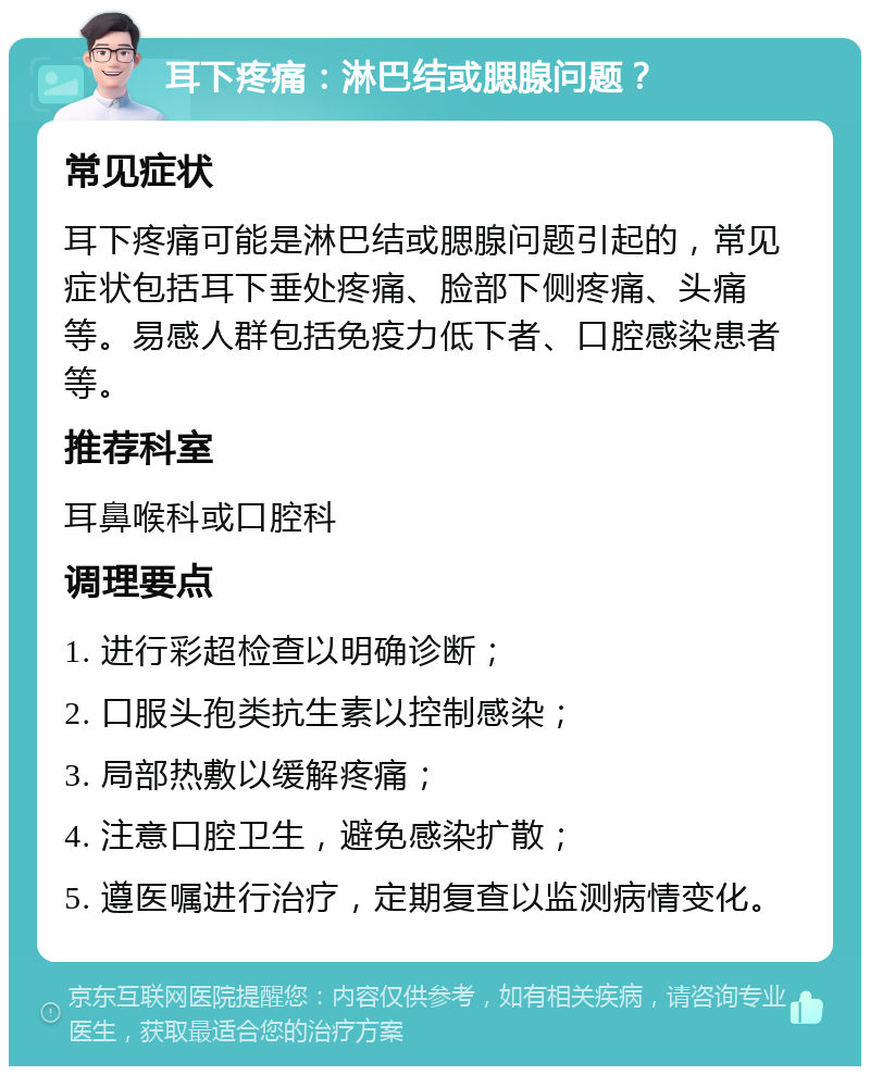 耳下疼痛：淋巴结或腮腺问题？ 常见症状 耳下疼痛可能是淋巴结或腮腺问题引起的，常见症状包括耳下垂处疼痛、脸部下侧疼痛、头痛等。易感人群包括免疫力低下者、口腔感染患者等。 推荐科室 耳鼻喉科或口腔科 调理要点 1. 进行彩超检查以明确诊断； 2. 口服头孢类抗生素以控制感染； 3. 局部热敷以缓解疼痛； 4. 注意口腔卫生，避免感染扩散； 5. 遵医嘱进行治疗，定期复查以监测病情变化。