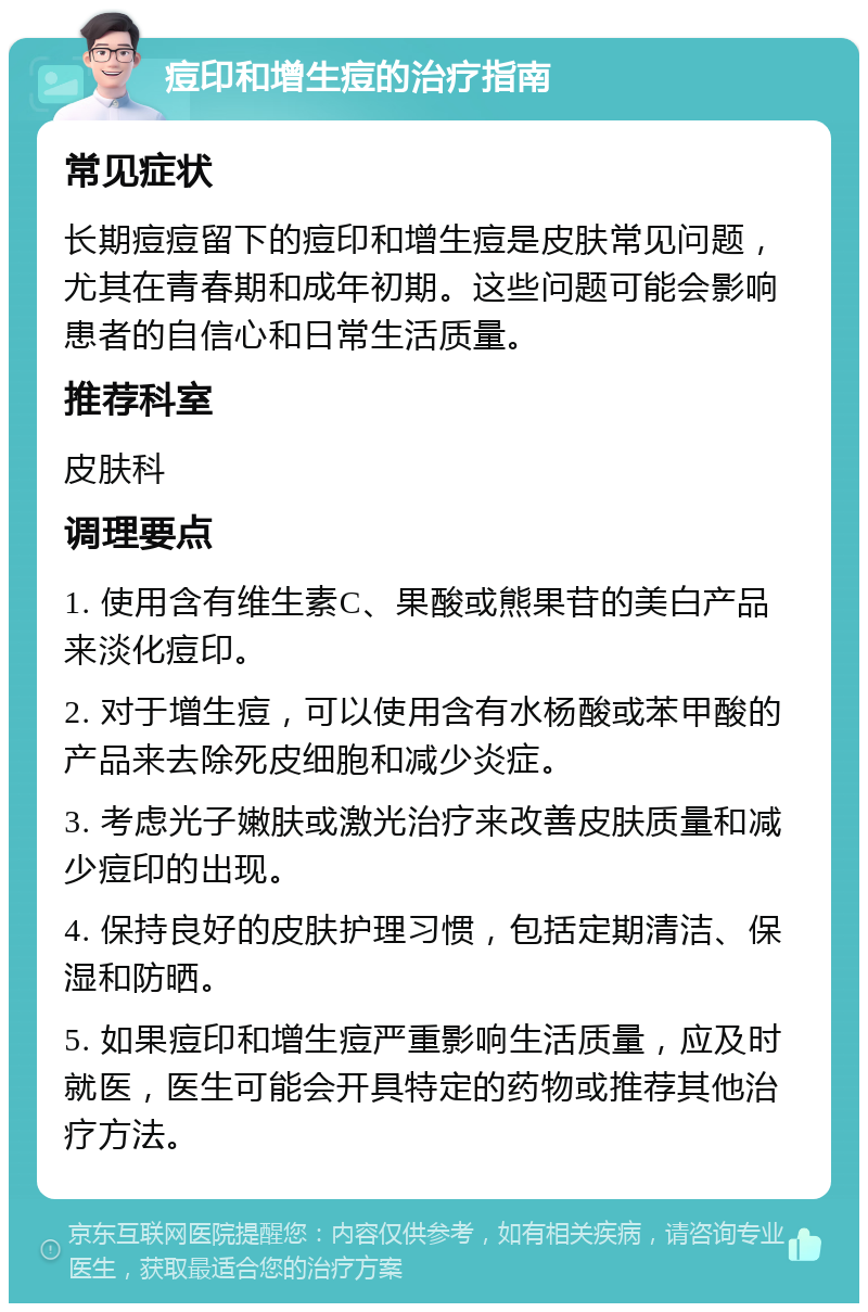 痘印和增生痘的治疗指南 常见症状 长期痘痘留下的痘印和增生痘是皮肤常见问题，尤其在青春期和成年初期。这些问题可能会影响患者的自信心和日常生活质量。 推荐科室 皮肤科 调理要点 1. 使用含有维生素C、果酸或熊果苷的美白产品来淡化痘印。 2. 对于增生痘，可以使用含有水杨酸或苯甲酸的产品来去除死皮细胞和减少炎症。 3. 考虑光子嫩肤或激光治疗来改善皮肤质量和减少痘印的出现。 4. 保持良好的皮肤护理习惯，包括定期清洁、保湿和防晒。 5. 如果痘印和增生痘严重影响生活质量，应及时就医，医生可能会开具特定的药物或推荐其他治疗方法。