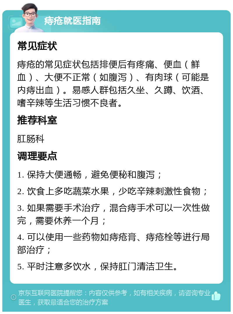 痔疮就医指南 常见症状 痔疮的常见症状包括排便后有疼痛、便血（鲜血）、大便不正常（如腹泻）、有肉球（可能是内痔出血）。易感人群包括久坐、久蹲、饮酒、嗜辛辣等生活习惯不良者。 推荐科室 肛肠科 调理要点 1. 保持大便通畅，避免便秘和腹泻； 2. 饮食上多吃蔬菜水果，少吃辛辣刺激性食物； 3. 如果需要手术治疗，混合痔手术可以一次性做完，需要休养一个月； 4. 可以使用一些药物如痔疮膏、痔疮栓等进行局部治疗； 5. 平时注意多饮水，保持肛门清洁卫生。