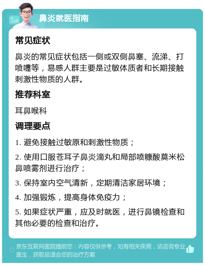 鼻炎就医指南 常见症状 鼻炎的常见症状包括一侧或双侧鼻塞、流涕、打喷嚏等，易感人群主要是过敏体质者和长期接触刺激性物质的人群。 推荐科室 耳鼻喉科 调理要点 1. 避免接触过敏原和刺激性物质； 2. 使用口服苍耳子鼻炎滴丸和局部喷糠酸莫米松鼻喷雾剂进行治疗； 3. 保持室内空气清新，定期清洁家居环境； 4. 加强锻炼，提高身体免疫力； 5. 如果症状严重，应及时就医，进行鼻镜检查和其他必要的检查和治疗。