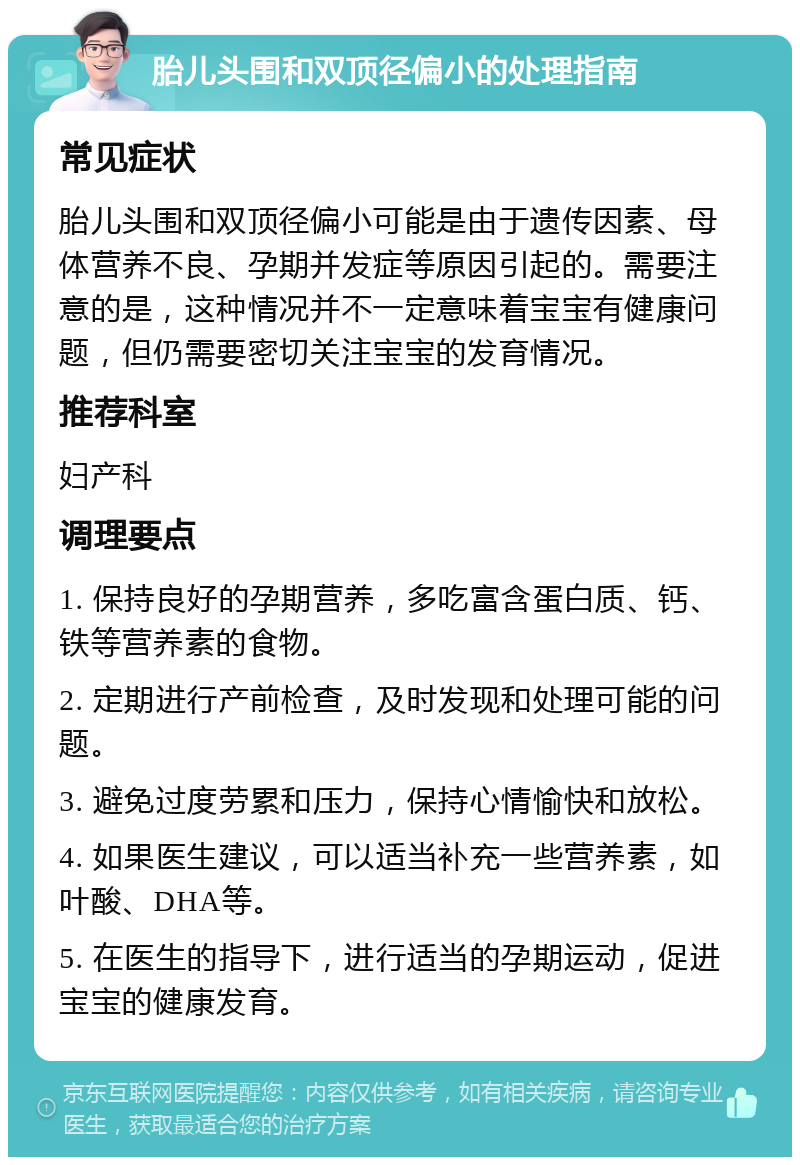 胎儿头围和双顶径偏小的处理指南 常见症状 胎儿头围和双顶径偏小可能是由于遗传因素、母体营养不良、孕期并发症等原因引起的。需要注意的是，这种情况并不一定意味着宝宝有健康问题，但仍需要密切关注宝宝的发育情况。 推荐科室 妇产科 调理要点 1. 保持良好的孕期营养，多吃富含蛋白质、钙、铁等营养素的食物。 2. 定期进行产前检查，及时发现和处理可能的问题。 3. 避免过度劳累和压力，保持心情愉快和放松。 4. 如果医生建议，可以适当补充一些营养素，如叶酸、DHA等。 5. 在医生的指导下，进行适当的孕期运动，促进宝宝的健康发育。