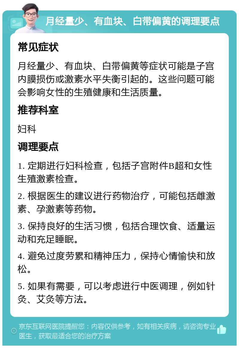 月经量少、有血块、白带偏黄的调理要点 常见症状 月经量少、有血块、白带偏黄等症状可能是子宫内膜损伤或激素水平失衡引起的。这些问题可能会影响女性的生殖健康和生活质量。 推荐科室 妇科 调理要点 1. 定期进行妇科检查，包括子宫附件B超和女性生殖激素检查。 2. 根据医生的建议进行药物治疗，可能包括雌激素、孕激素等药物。 3. 保持良好的生活习惯，包括合理饮食、适量运动和充足睡眠。 4. 避免过度劳累和精神压力，保持心情愉快和放松。 5. 如果有需要，可以考虑进行中医调理，例如针灸、艾灸等方法。