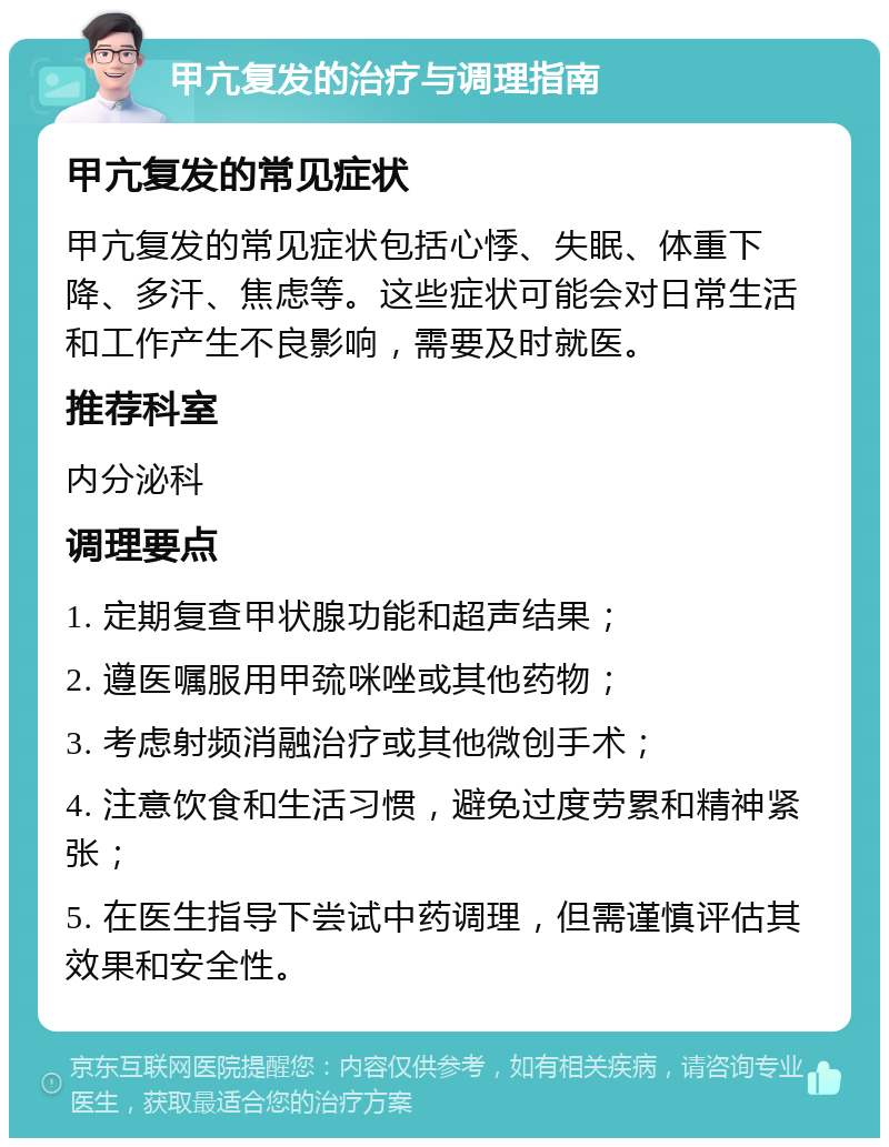 甲亢复发的治疗与调理指南 甲亢复发的常见症状 甲亢复发的常见症状包括心悸、失眠、体重下降、多汗、焦虑等。这些症状可能会对日常生活和工作产生不良影响，需要及时就医。 推荐科室 内分泌科 调理要点 1. 定期复查甲状腺功能和超声结果； 2. 遵医嘱服用甲巯咪唑或其他药物； 3. 考虑射频消融治疗或其他微创手术； 4. 注意饮食和生活习惯，避免过度劳累和精神紧张； 5. 在医生指导下尝试中药调理，但需谨慎评估其效果和安全性。