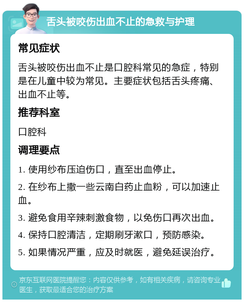 舌头被咬伤出血不止的急救与护理 常见症状 舌头被咬伤出血不止是口腔科常见的急症，特别是在儿童中较为常见。主要症状包括舌头疼痛、出血不止等。 推荐科室 口腔科 调理要点 1. 使用纱布压迫伤口，直至出血停止。 2. 在纱布上撒一些云南白药止血粉，可以加速止血。 3. 避免食用辛辣刺激食物，以免伤口再次出血。 4. 保持口腔清洁，定期刷牙漱口，预防感染。 5. 如果情况严重，应及时就医，避免延误治疗。