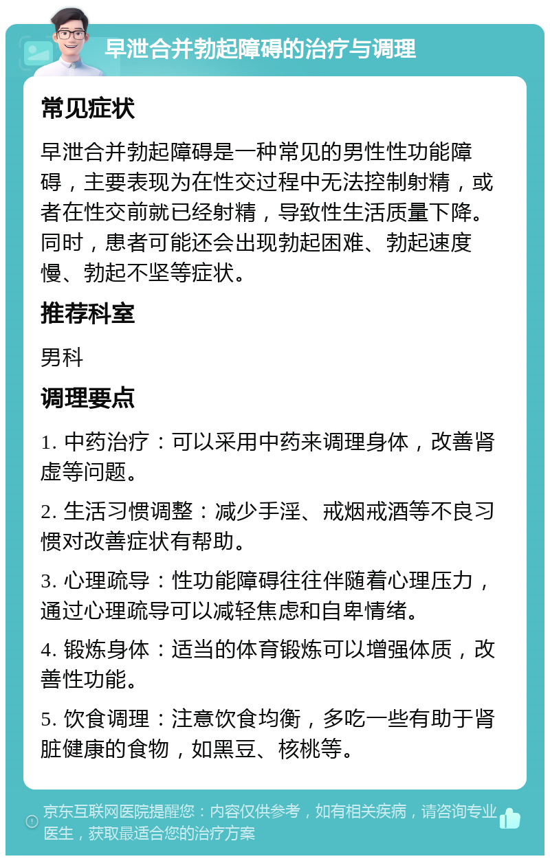 早泄合并勃起障碍的治疗与调理 常见症状 早泄合并勃起障碍是一种常见的男性性功能障碍，主要表现为在性交过程中无法控制射精，或者在性交前就已经射精，导致性生活质量下降。同时，患者可能还会出现勃起困难、勃起速度慢、勃起不坚等症状。 推荐科室 男科 调理要点 1. 中药治疗：可以采用中药来调理身体，改善肾虚等问题。 2. 生活习惯调整：减少手淫、戒烟戒酒等不良习惯对改善症状有帮助。 3. 心理疏导：性功能障碍往往伴随着心理压力，通过心理疏导可以减轻焦虑和自卑情绪。 4. 锻炼身体：适当的体育锻炼可以增强体质，改善性功能。 5. 饮食调理：注意饮食均衡，多吃一些有助于肾脏健康的食物，如黑豆、核桃等。