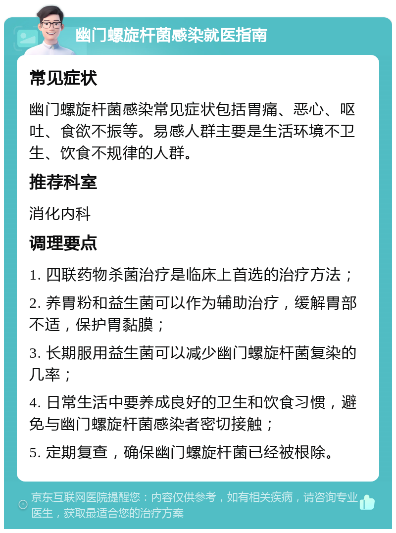 幽门螺旋杆菌感染就医指南 常见症状 幽门螺旋杆菌感染常见症状包括胃痛、恶心、呕吐、食欲不振等。易感人群主要是生活环境不卫生、饮食不规律的人群。 推荐科室 消化内科 调理要点 1. 四联药物杀菌治疗是临床上首选的治疗方法； 2. 养胃粉和益生菌可以作为辅助治疗，缓解胃部不适，保护胃黏膜； 3. 长期服用益生菌可以减少幽门螺旋杆菌复染的几率； 4. 日常生活中要养成良好的卫生和饮食习惯，避免与幽门螺旋杆菌感染者密切接触； 5. 定期复查，确保幽门螺旋杆菌已经被根除。