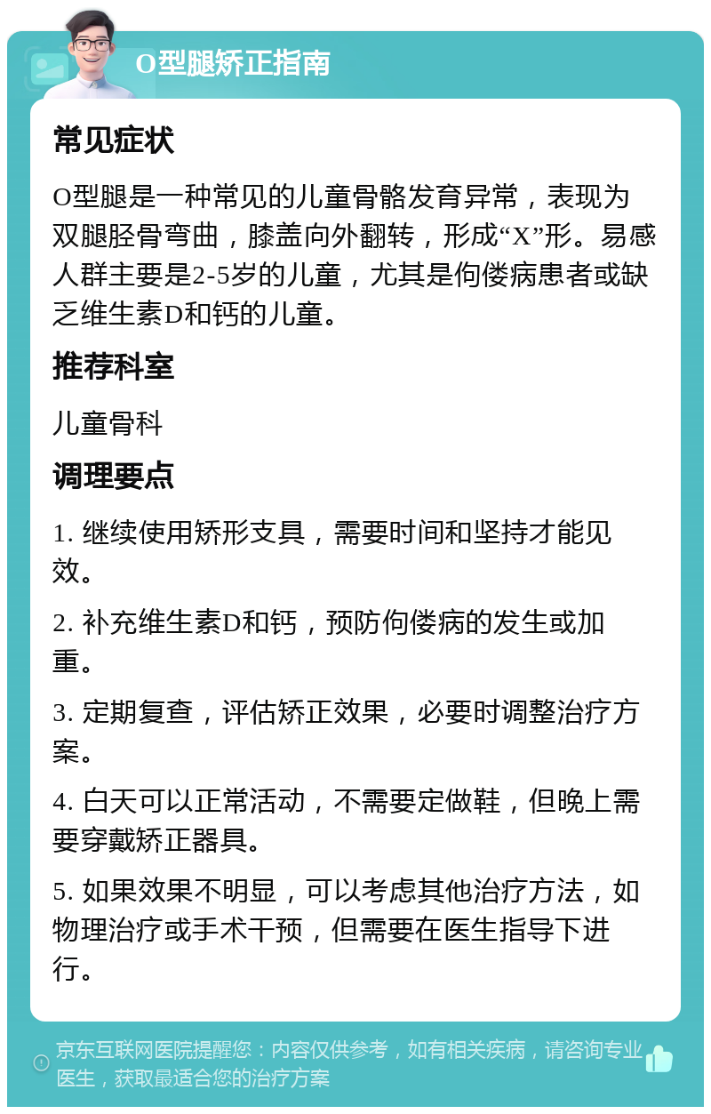 O型腿矫正指南 常见症状 O型腿是一种常见的儿童骨骼发育异常，表现为双腿胫骨弯曲，膝盖向外翻转，形成“X”形。易感人群主要是2-5岁的儿童，尤其是佝偻病患者或缺乏维生素D和钙的儿童。 推荐科室 儿童骨科 调理要点 1. 继续使用矫形支具，需要时间和坚持才能见效。 2. 补充维生素D和钙，预防佝偻病的发生或加重。 3. 定期复查，评估矫正效果，必要时调整治疗方案。 4. 白天可以正常活动，不需要定做鞋，但晚上需要穿戴矫正器具。 5. 如果效果不明显，可以考虑其他治疗方法，如物理治疗或手术干预，但需要在医生指导下进行。