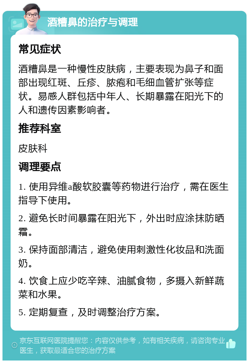 酒糟鼻的治疗与调理 常见症状 酒糟鼻是一种慢性皮肤病，主要表现为鼻子和面部出现红斑、丘疹、脓疱和毛细血管扩张等症状。易感人群包括中年人、长期暴露在阳光下的人和遗传因素影响者。 推荐科室 皮肤科 调理要点 1. 使用异维a酸软胶囊等药物进行治疗，需在医生指导下使用。 2. 避免长时间暴露在阳光下，外出时应涂抹防晒霜。 3. 保持面部清洁，避免使用刺激性化妆品和洗面奶。 4. 饮食上应少吃辛辣、油腻食物，多摄入新鲜蔬菜和水果。 5. 定期复查，及时调整治疗方案。