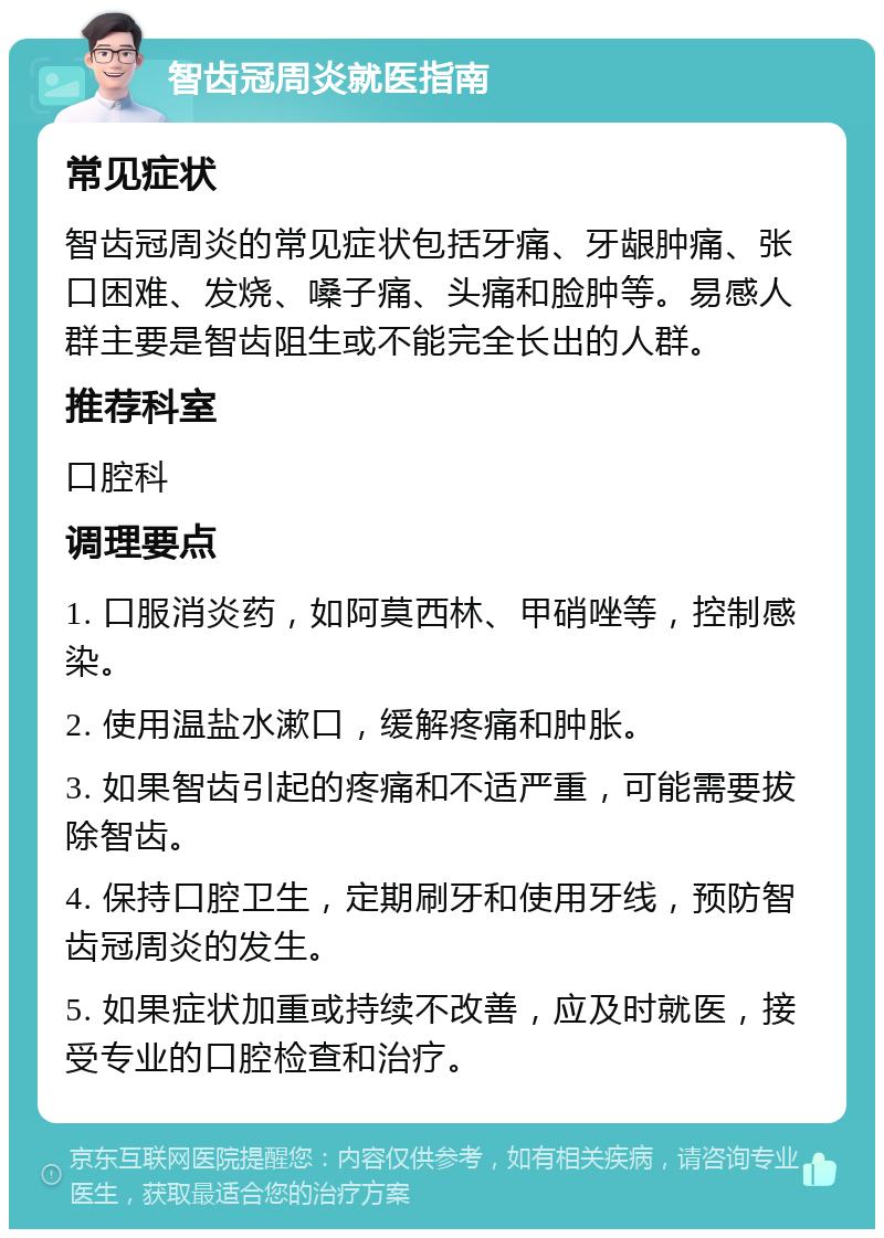 智齿冠周炎就医指南 常见症状 智齿冠周炎的常见症状包括牙痛、牙龈肿痛、张口困难、发烧、嗓子痛、头痛和脸肿等。易感人群主要是智齿阻生或不能完全长出的人群。 推荐科室 口腔科 调理要点 1. 口服消炎药，如阿莫西林、甲硝唑等，控制感染。 2. 使用温盐水漱口，缓解疼痛和肿胀。 3. 如果智齿引起的疼痛和不适严重，可能需要拔除智齿。 4. 保持口腔卫生，定期刷牙和使用牙线，预防智齿冠周炎的发生。 5. 如果症状加重或持续不改善，应及时就医，接受专业的口腔检查和治疗。